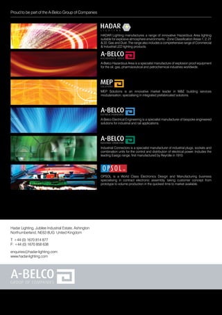 Hadar Lighting, Jubilee Industrial Estate, Ashington
Northumberland, NE63 8UG United Kingdom
enquiries@hadar-lighting.com
www.hadar-lighting.com
T: +44 (0) 1670 814 877
F: +44 (0) 1670 858 638
A-Belco Electrical Engineering is a specialist manufacturer of bespoke engineered
solutions for industrial and rail applications.
MEP Solutions is an innovative market leader in M&E building services
modularisation, specialising in integrated prefabricated solutions.
HADAR Lighting manufactures a range of innovative Hazardous Area lighting
suitable for explosive atmosphere environments - Zone Classification Areas 1, 2, 21
& 22, Gas and Dust. The range also includes a comprehensive range of Commercial
& Industrial LED lighting products.
Industrial Connectors is a specialist manufacturer of industrial plugs, sockets and
combination units for the control and distribution of electrical power. Includes the
leading Easigo range, first manufactured by Reyrolle in 1910.
A-Belco Hazardous Area is a specialist manufacture of explosion proof equipment
for the oil, gas, pharmaceutical and petrochemical industries worldwide.
OPSOL is a World Class Electronics Design and Manufacturing business
specialising in contract electronic assembly, taking customer concept from
prototype to volume production in the quickest time to market available.
Proud to be part of the A-Belco Group of Companies
 