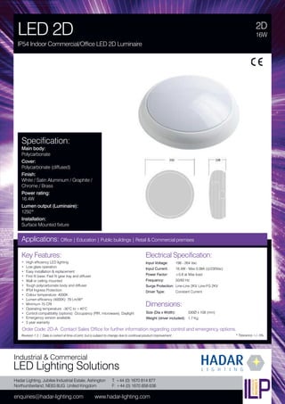 Hadar Lighting, Jubilee Industrial Estate, Ashington
Northumberland, NE63 8UG United Kingdom
enquiries@hadar-lighting.com www.hadar-lighting.com
T: +44 (0) 1670 814 877
F: +44 (0) 1670 858 638
Industrial & Commercial
LED Lighting Solutions
Key Features:
• High efficiency LED lighting
• Low glare operation
• Easy installation & replacement
• First fit base. Fast fit gear tray and diffuser
• Wall or ceiling mounted
• Tough polycarbonate body and diffuser
• IP54 Ingress Protection
• Colour temperature: 4000K
• Lumen efficiency (4000K): 79 Lm/W*
• Minimum 75 CRI
• Operating temperature: -30°C to +40°C
• Control compatibility (options): Occupancy (PIR, microwave), Daylight
• Emergency version available.
• 5 year warranty
2D
LED 2D
IP54 Indoor Commercial/Office LED 2D Luminaire
16W
Applications: Office | Education | Public buildings | Retail & Commercial premises
Electrical Specification:
Input Voltage: 198 - 264 Vac
Input Current: 16.4W - Max 0.08A (@230Vac)
Power Factor: ≥0.8 at Max load
Frequency: 50/60 Hz
Surge Protection: Line-Line 2KV, Line-FG 2KV
Driver Type: Constant Current
* Tolerance +/- 5%
Specification:
Main body:
Polycarbonate
Cover:
Polycarbonate (diffused)
Finish:
White / Satin Aluminium / Graphite /
Chrome / Brass
Power rating:
16.4W
Lumen output (Luminaire):
1292*
Installation:
Surface Mounted fixture
Order Code: 2D-A Contact Sales Office for further information regarding control and emergency options.
Revision 1.3 / Data is correct at time of print, but is subject to change due to continual product improvement.
Dimensions:
Size (Dia x Width): 330Ø x 108 (mm)
Weight (driver included): 1.7 Kg
 