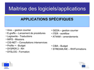 Maitrise des logiciels/applications
APPLICATIONS SPÉCIFIQUES
• Ares – gestion courrier
• E-greffe – Lancement de procédures
• Legiswrite - Traductions
• MIPS - Missions
• CIS-NET – Consultations interservices
• Profile + - Budget
• SYSPER 2 - RH
• SYSLOG - Formation
• GEDA – gestion courrier
• ITER - workflow
• AT4AM – amendements
• CIBA - Budget
• STREAMLINE – RH/Formations
 