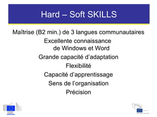 Hard – Soft SKILLS
Maîtrise (B2 min.) de 3 langues communautaires
Excellente connaissance
de Windows et Word
Grande capacité d’adaptation
Flexibilité
Capacité d’apprentissage
Sens de l’organisation
Précision
 