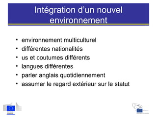 Intégration d’un nouvel
environnement
• environnement multiculturel
• différentes nationalités
• us et coutumes différents
• langues différentes
• parler anglais quotidiennement
• assumer le regard extérieur sur le statut
 