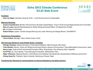 Doha 2012 Climate Conference
                                          ICLEI Side Event
Facilitator
● Gino van Begin, Secretary General, ICLEI – Local Governments for Sustainability

Welcome Remarks:
● Evelyne Huytebroeck, Minister of Environment, Brussels Capital Region, Chair of ICLEI Europe Regional Executive Committee
● Reta Jo Lewis, Special Representative for Global Intergovernmental Affairs, US Department of State
● tbc, European Commission
● Robert Kehew, Leader, Climate Change Planning Unit, Urban Planning and Design Branch, UN-HABITAT

Introductory Presentation:
● Yunus Arikan, Manager, Cities Climate Center, ICLEI

2012 Success Stories in Local Climate Action, including:
● Rodrigo Perpétuo, Deputy Secretary of International Relations, Belo Horizonte, MG, Brazil
● Yuko Nishida, Planner, Urban and Global environment Division, Bureau of Environment, Tokyo Metropolitan Government, Japan
● Nancy Lago, Chief at the Environmental Promotion Office, Ombudsman, City of Buenos Aires, Argentina
● Sunil Pote, Dy. City Engineer, Thane Municipal Corporation, Maharashtra, India,
● Edgar Villasenor, Regional Director, ICLEI Mexico and Caribbean Secretariat with representative of Mexican government
● Chang Huey-Por, President, Open University, Kaohsiung, Chinese Taipei

Complimentary Remarks by representatives of national delegations and global partners




                                                   ICLEI Doha 2012 Climate Conference Side Event          www.iclei.org
 
