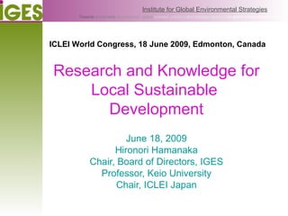 Research and Knowledge for Local Sustainable  Development June 18, 2009 Hironori Hamanaka Chair, Board of Directors, IGES Professor, Keio University Chair, ICLEI Japan ICLEI World Congress, 18 June 2009, Edmonton, Canada 