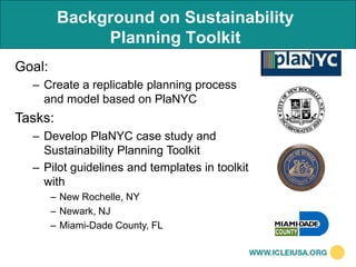 Background on Sustainability
              Planning Toolkit
Goal:
  – Create a replicable planning process
    and model based on PlaNYC
Tasks:
  – Develop PlaNYC case study and
    Sustainability Planning Toolkit
  – Pilot guidelines and templates in toolkit
    with
        – New Rochelle, NY
        – Newark, NJ
        – Miami-Dade County, FL
 