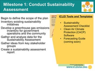 Milestone 1: Conduct Sustainability
 Assessment
                                        ICLEI Tools and Templates
Begin to define the scope of the plan
Inventory existing sustainability       • Sustainability
    initiatives                           Assessment Checklist
Develop a greenhouse gas emissions      • Clean Air Climate
    inventory for government
    operations and the community          Protection (CACP)
                                          Software
Gather and analyze data for the
    Sustainability Assessment           • Forecasting Guide
                                          (coming soon)
Gather ideas from key stakeholder
    groups
Create a sustainability assessment
    report
 