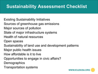 Sustainability Assessment Checklist

Existing Sustainability Initiatives
Sources of greenhouse gas emissions
Major sources of pollution
State of major infrastructure systems
Health of natural resources
Open spaces
Sustainability of land use and development patterns
Major public health issues
How affordable is it to live
Opportunities to engage in civic affairs?
Demographics
Transportation systems
 