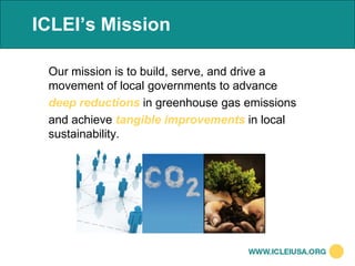 ICLEI’s Mission

 Our mission is to build, serve, and drive a
 movement of local governments to advance
 deep reductions in greenhouse gas emissions
 and achieve tangible improvements in local
 sustainability.
 