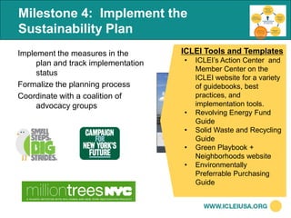 Milestone 4: Implement the
Sustainability Plan
Implement the measures in the        ICLEI Tools and Templates
     plan and track implementation   •   ICLEI’s Action Center and
                                         Member Center on the
     status
                                         ICLEI website for a variety
Formalize the planning process           of guidebooks, best
Coordinate with a coalition of           practices, and
     advocacy groups                     implementation tools.
                                     •   Revolving Energy Fund
                                         Guide
                                     •   Solid Waste and Recycling
                                         Guide
                                     •   Green Playbook +
                                         Neighborhoods website
                                     •   Environmentally
                                         Preferrable Purchasing
                                         Guide
 