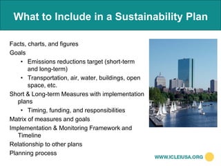 What to Include in a Sustainability Plan

Facts, charts, and figures
Goals
    • Emissions reductions target (short-term
       and long-term)
    • Transportation, air, water, buildings, open
       space, etc.
Short & Long-term Measures with implementation
   plans
    • Timing, funding, and responsibilities
Matrix of measures and goals
Implementation & Monitoring Framework and
   Timeline
Relationship to other plans
Planning process
 