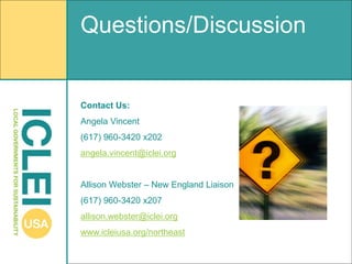 Questions/Discussion


Contact Us:
Angela Vincent
(617) 960-3420 x202
angela.vincent@iclei.org


Allison Webster – New England Liaison
(617) 960-3420 x207
allison.webster@iclei.org
www.icleiusa.org/northeast
 