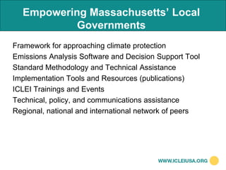 Empowering Massachusetts’ Local
           Governments
Framework for approaching climate protection
Emissions Analysis Software and Decision Support Tool
Standard Methodology and Technical Assistance
Implementation Tools and Resources (publications)
ICLEI Trainings and Events
Technical, policy, and communications assistance
Regional, national and international network of peers
 