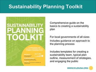 Sustainability Planning Toolkit


                 Comprehensive guide on the
                 basics to creating a sustainability
                 plan

                 For local governments of all sizes
                 Includes guidance on approach to
                 the planning process

                 Includes templates for creating a
                 sustainability team, typical plan
                 outline, measurement of strategies,
                 and engaging the public
 