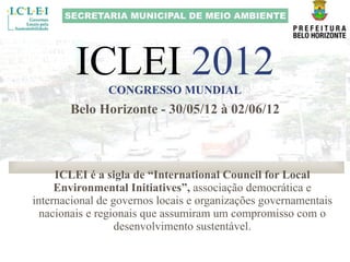 ICLEI  2012 CONGRESSO MUNDIAL ICLEI é a sigla de “International Council for Local Environmental Initiatives”,  associação democrática e internacional de governos locais e organizações governamentais nacionais e regionais que assumiram um compromisso com o desenvolvimento sustentável. Belo Horizonte - 30/05/12 à 02/06/12 