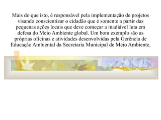 Mais do que isto, é responsável pela implementação de projetos visando conscientizar o cidadão que é somente a partir das pequenas ações locais que deve começar a inadiável luta em defesa do Meio Ambiente global. Um bom exemplo são as próprias oficinas e atividades desenvolvidas pela Gerência de Educação Ambiental da Secretaria Municipal de Meio Ambiente. 