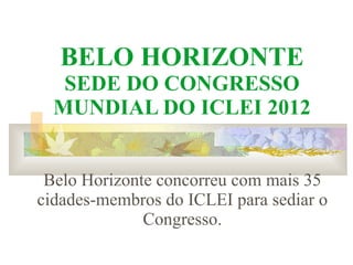 BELO HORIZONTE SEDE DO CONGRESSO MUNDIAL DO ICLEI 2012 Belo Horizonte concorreu com mais 35 cidades-membros do ICLEI para sediar o Congresso. 