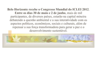 Belo Horizonte recebe o Congresso Mundial do ICLEI 2012 .  Entre os dias 30 de maio e 2 de junho , mais de mil participantes, de diversos países, estarão na capital mineira debatendo a questão ambiental e a sua interatividade com os aspectos políticos, econômicos, sociais e culturais, além de repensar a sua força transformadora para gerar a paz e o desenvolvimento sustentável. 