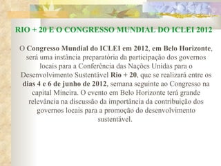 RIO + 20 E O CONGRESSO MUNDIAL DO ICLEI 2012 O  Congresso Mundial do ICLEI em 2012 ,  em Belo Horizonte , será uma instância preparatória da participação dos governos locais para a Conferência das Nações Unidas para o Desenvolvimento Sustentável  Rio + 20 , que se realizará entre os  dias 4 e 6 de junho de 2012 , semana seguinte ao Congresso na capital Mineira. O evento em Belo Horizonte terá grande relevância na discussão da importância da contribuição dos governos locais para a promoção do desenvolvimento sustentável.  