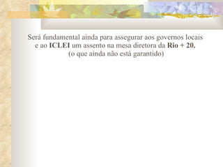 Será fundamental ainda para assegurar aos governos locais e ao  ICLEI  um assento na mesa diretora da  Rio + 20.  (o que ainda não está garantido) 