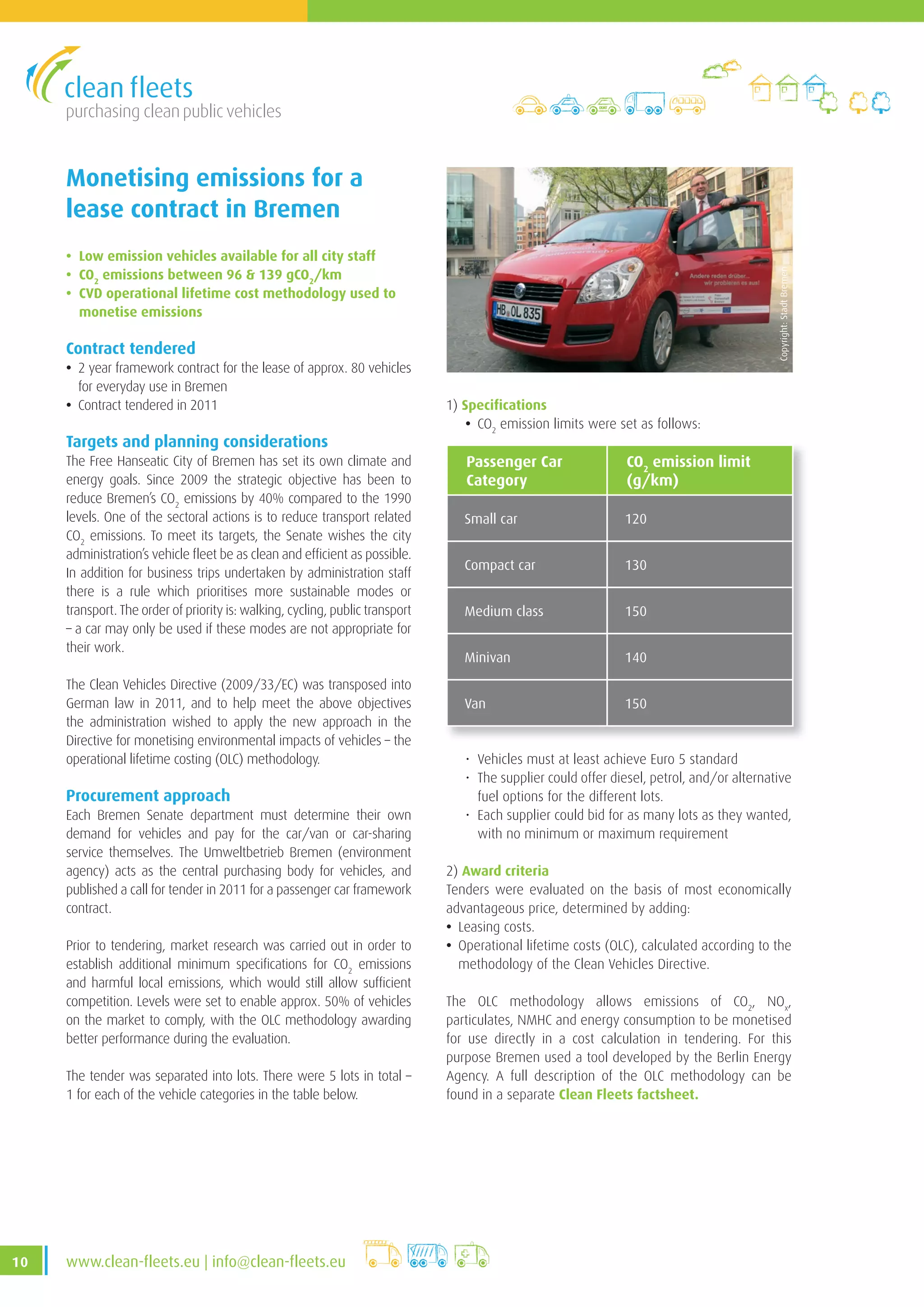 purchasing clean public vehicles
10 www .clean-fleets .eu | info@clean-fleets .eu
Monetising emissions for a
lease contract in Bremen
• Low emission vehicles available for all city staff
• CO2
emissions between 96  139 gCO2
/km
• CVD operational lifetime cost methodology used to
monetise emissions
Contract tendered
• 2 year framework contract for the lease of approx. 80 vehicles
for everyday use in Bremen
• Contract tendered in 2011
Targets and planning considerations
The Free Hanseatic City of Bremen has set its own climate and
energy goals. Since 2009 the strategic objective has been to
reduce Bremen’s CO2
emissions by 40% compared to the 1990
levels. One of the sectoral actions is to reduce transport related
CO2
emissions. To meet its targets, the Senate wishes the city
administration’s vehicle fleet be as clean and efficient as possible.
In addition for business trips undertaken by administration staff
there is a rule which prioritises more sustainable modes or
transport. The order of priority is: walking, cycling, public transport
– a car may only be used if these modes are not appropriate for
their work.
The Clean Vehicles Directive (2009/33/EC) was transposed into
German law in 2011, and to help meet the above objectives
the administration wished to apply the new approach in the
Directive for monetising environmental impacts of vehicles – the
operational lifetime costing (OLC) methodology.
Procurement approach
Each Bremen Senate department must determine their own
demand for vehicles and pay for the car/van or car-sharing
service themselves. The Umweltbetrieb Bremen (environment
agency) acts as the central purchasing body for vehicles, and
published a call for tender in 2011 for a passenger car framework
contract.
Prior to tendering, market research was carried out in order to
establish additional minimum specifications for CO2
emissions
and harmful local emissions, which would still allow sufficient
competition. Levels were set to enable approx. 50% of vehicles
on the market to comply, with the OLC methodology awarding
better performance during the evaluation.
The tender was separated into lots. There were 5 lots in total –
1 for each of the vehicle categories in the table below.
1) Specifications
• CO2
emission limits were set as follows:
Copyright:StadtBremen
Passenger Car
Category
CO2
emission limit
(g/km)
Small car 120
Compact car 130
Medium class 150
Minivan 140
Van 150
• Vehicles must at least achieve Euro 5 standard
• The supplier could offer diesel, petrol, and/or alternative
fuel options for the different lots.
• Each supplier could bid for as many lots as they wanted,
with no minimum or maximum requirement
2) Award criteria
Tenders were evaluated on the basis of most economically
advantageous price, determined by adding:
• Leasing costs.
• Operational lifetime costs (OLC), calculated according to the
methodology of the Clean Vehicles Directive.
The OLC methodology allows emissions of CO2
, NOx
,
particulates, NMHC and energy consumption to be monetised
for use directly in a cost calculation in tendering. For this
purpose Bremen used a tool developed by the Berlin Energy
Agency. A full description of the OLC methodology can be
found in a separate Clean Fleets factsheet.
 