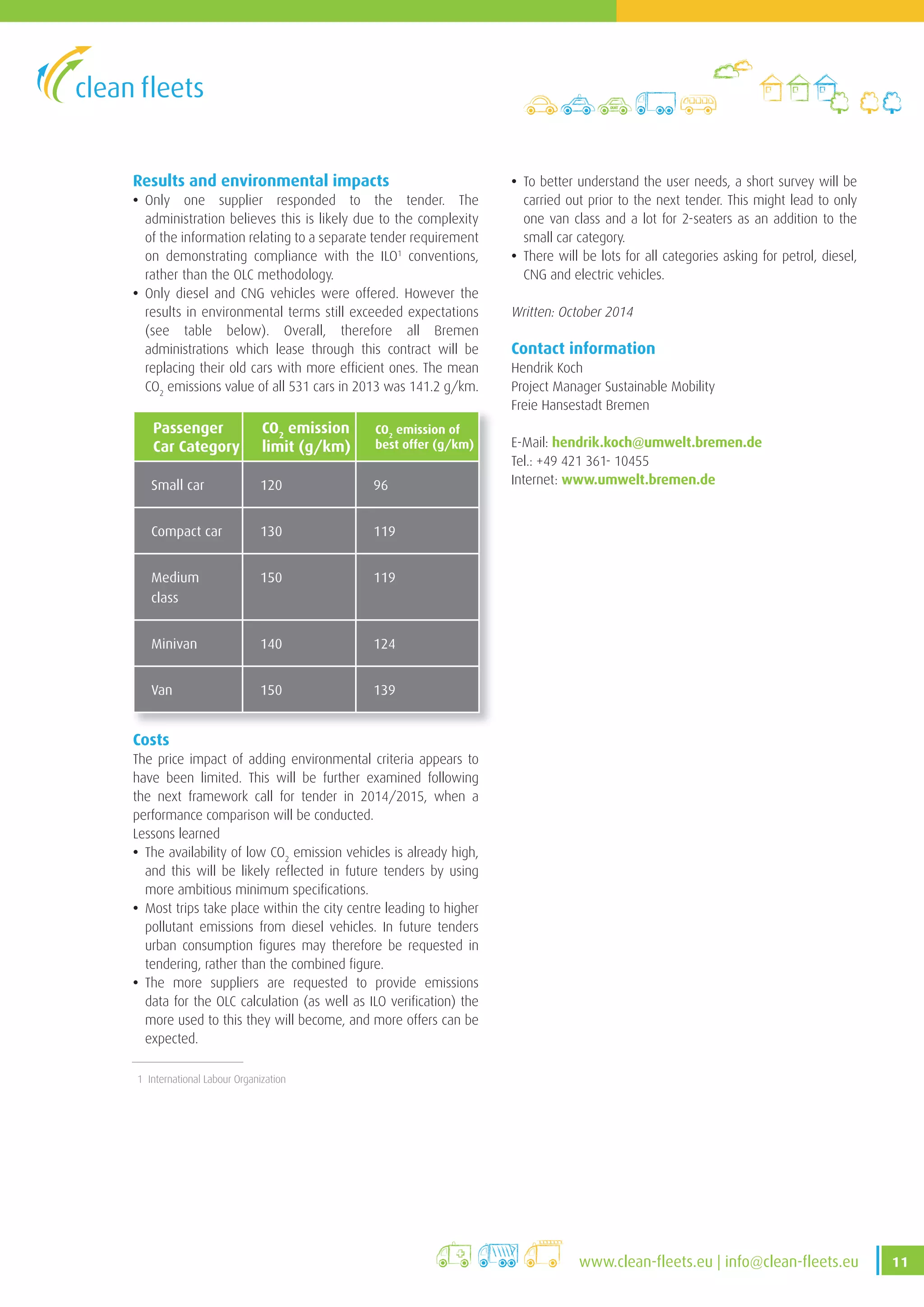 11www .clean-fleets .eu | info@clean-fleets .eu
Results and environmental impacts
• Only one supplier responded to the tender. The
administration believes this is likely due to the complexity
of the information relating to a separate tender requirement
on demonstrating compliance with the ILO1
conventions,
rather than the OLC methodology.
• Only diesel and CNG vehicles were offered. However the
results in environmental terms still exceeded expectations
(see table below). Overall, therefore all Bremen
administrations which lease through this contract will be
replacing their old cars with more efficient ones. The mean
CO2
emissions value of all 531 cars in 2013 was 141.2 g/km.
Passenger
Car Category
CO2
emission
limit (g/km)
CO2
emission of
best offer (g/km)
Small car 120 96
Compact car 130 119
Medium
class
150 119
Minivan 140 124
Van 150 139
Costs
The price impact of adding environmental criteria appears to
have been limited. This will be further examined following
the next framework call for tender in 2014/2015, when a
performance comparison will be conducted.
Lessons learned
• The availability of low CO2
emission vehicles is already high,
and this will be likely reflected in future tenders by using
more ambitious minimum specifications.
• Most trips take place within the city centre leading to higher
pollutant emissions from diesel vehicles. In future tenders
urban consumption figures may therefore be requested in
tendering, rather than the combined figure.
• The more suppliers are requested to provide emissions
data for the OLC calculation (as well as ILO verification) the
more used to this they will become, and more offers can be
expected.
• To better understand the user needs, a short survey will be
carried out prior to the next tender. This might lead to only
one van class and a lot for 2-seaters as an addition to the
small car category.
• There will be lots for all categories asking for petrol, diesel,
CNG and electric vehicles.
Written: October 2014
Contact information
Hendrik Koch
Project Manager Sustainable Mobility
Freie Hansestadt Bremen
E-Mail: hendrik.koch@umwelt.bremen.de
Tel.: +49 421 361- 10455
Internet: www.umwelt.bremen.de
1 International Labour Organization
 