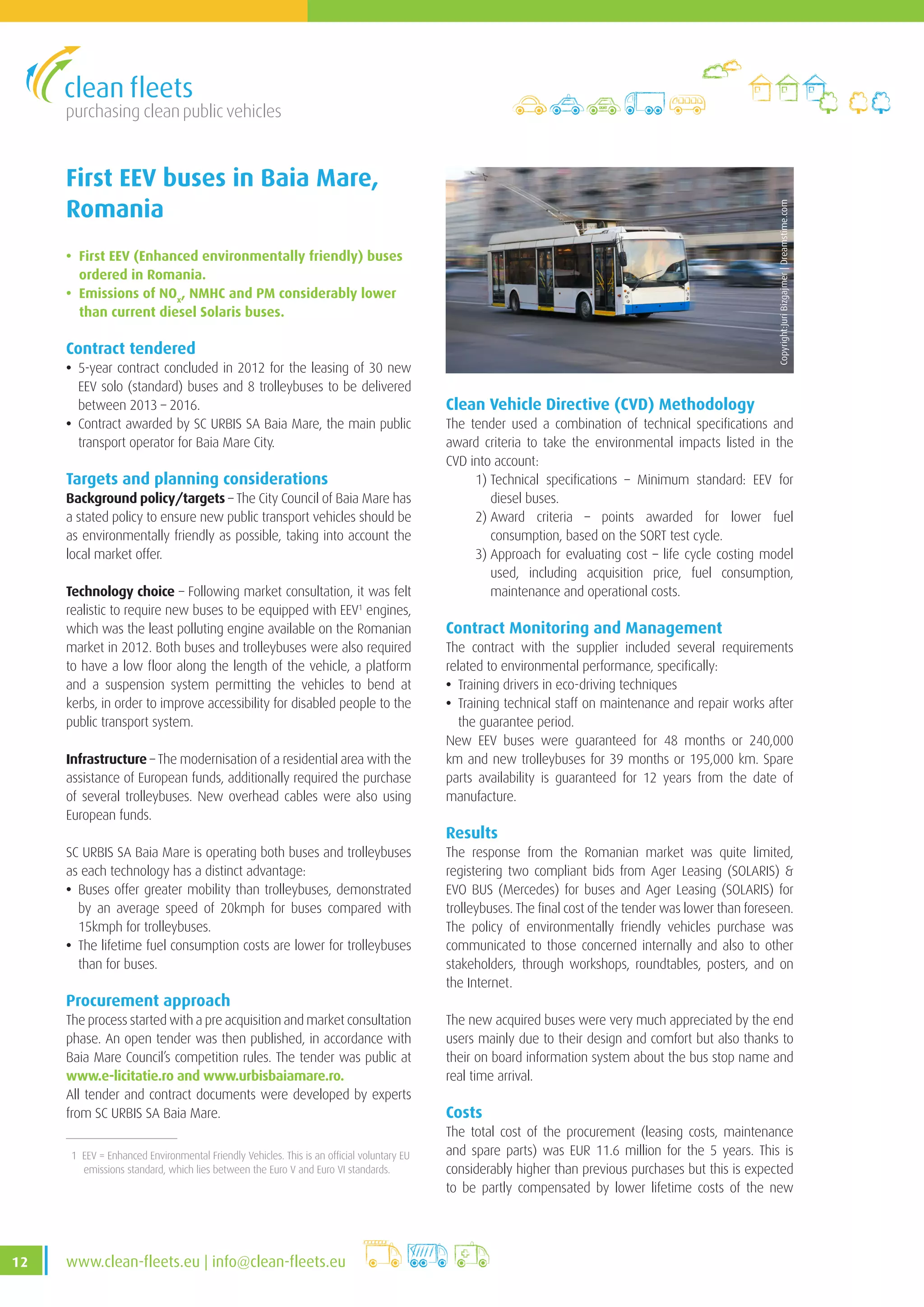 purchasing clean public vehicles
12 www.clean-fleets.eu | info@clean-fleets.eu
First EEV buses in Baia Mare,
Romania
• First EEV (Enhanced environmentally friendly) buses
ordered in Romania.
• Emissions of NOx
, NMHC and PM considerably lower
than current diesel Solaris buses.
Contract tendered
• 5-year contract concluded in 2012 for the leasing of 30 new
EEV solo (standard) buses and 8 trolleybuses to be delivered
between 2013 – 2016.
• Contract awarded by SC URBIS SA Baia Mare, the main public
transport operator for Baia Mare City.
Targets and planning considerations
Background policy/targets – The City Council of Baia Mare has
a stated policy to ensure new public transport vehicles should be
as environmentally friendly as possible, taking into account the
local market offer.
Technology choice – Following market consultation, it was felt
realistic to require new buses to be equipped with EEV1
engines,
which was the least polluting engine available on the Romanian
market in 2012. Both buses and trolleybuses were also required
to have a low floor along the length of the vehicle, a platform
and a suspension system permitting the vehicles to bend at
kerbs, in order to improve accessibility for disabled people to the
public transport system.
Infrastructure – The modernisation of a residential area with the
assistance of European funds, additionally required the purchase
of several trolleybuses. New overhead cables were also using
European funds.
SC URBIS SA Baia Mare is operating both buses and trolleybuses
as each technology has a distinct advantage:
• Buses offer greater mobility than trolleybuses, demonstrated
by an average speed of 20kmph for buses compared with
15kmph for trolleybuses.
• The lifetime fuel consumption costs are lower for trolleybuses
than for buses.
Procurement approach
The process started with a pre acquisition and market consultation
phase. An open tender was then published, in accordance with
Baia Mare Council’s competition rules. The tender was public at
www.e-licitatie.ro and www.urbisbaiamare.ro.
All tender and contract documents were developed by experts
from SC URBIS SA Baia Mare.
Copyright:JuriBizgajmer|Dreamstime.com
1 EEV = Enhanced Environmental Friendly Vehicles. This is an official voluntary EU
emissions standard, which lies between the Euro V and Euro VI standards.
Clean Vehicle Directive (CVD) Methodology
The tender used a combination of technical specifications and
award criteria to take the environmental impacts listed in the
CVD into account:
	 1) Technical specifications – Minimum standard: EEV for
diesel buses.
	 2) Award criteria – points awarded for lower fuel
consumption, based on the SORT test cycle.
	 3) Approach for evaluating cost – life cycle costing model
used, including acquisition price, fuel consumption,
maintenance and operational costs.
Contract Monitoring and Management
The contract with the supplier included several requirements
related to environmental performance, specifically:
• Training drivers in eco-driving techniques
• Training technical staff on maintenance and repair works after
the guarantee period.
New EEV buses were guaranteed for 48 months or 240,000
km and new trolleybuses for 39 months or 195,000 km. Spare
parts availability is guaranteed for 12 years from the date of
manufacture.
Results
The response from the Romanian market was quite limited,
registering two compliant bids from Ager Leasing (SOLARIS) 
EVO BUS (Mercedes) for buses and Ager Leasing (SOLARIS) for
trolleybuses. The final cost of the tender was lower than foreseen.
The policy of environmentally friendly vehicles purchase was
communicated to those concerned internally and also to other
stakeholders, through workshops, roundtables, posters, and on
the Internet.
The new acquired buses were very much appreciated by the end
users mainly due to their design and comfort but also thanks to
their on board information system about the bus stop name and
real time arrival.
Costs
The total cost of the procurement (leasing costs, maintenance
and spare parts) was EUR 11.6 million for the 5 years. This is
considerably higher than previous purchases but this is expected
to be partly compensated by lower lifetime costs of the new
 