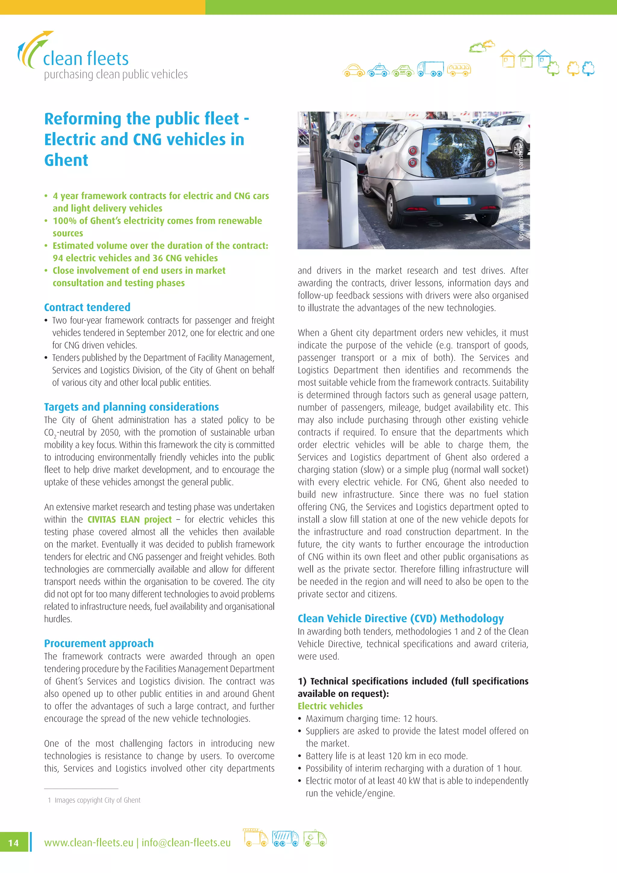 purchasing clean public vehicles
14 www.clean-fleets.eu | info@clean-fleets.eu
Reforming the public fleet -
Electric and CNG vehicles in
Ghent
• 4 year framework contracts for electric and CNG cars
and light delivery vehicles
• 100% of Ghent’s electricity comes from renewable
sources
• Estimated volume over the duration of the contract:
94 electric vehicles and 36 CNG vehicles
• Close involvement of end users in market
consultation and testing phases
Contract tendered
• Two four-year framework contracts for passenger and freight
vehicles tendered in September 2012, one for electric and one
for CNG driven vehicles.
• Tenders published by the Department of Facility Management,
Services and Logistics Division, of the City of Ghent on behalf
of various city and other local public entities.
Targets and planning considerations
The City of Ghent administration has a stated policy to be
CO2
-neutral by 2050, with the promotion of sustainable urban
mobility a key focus. Within this framework the city is committed
to introducing environmentally friendly vehicles into the public
fleet to help drive market development, and to encourage the
uptake of these vehicles amongst the general public.
An extensive market research and testing phase was undertaken
within the CIVITAS ELAN project – for electric vehicles this
testing phase covered almost all the vehicles then available
on the market. Eventually it was decided to publish framework
tenders for electric and CNG passenger and freight vehicles. Both
technologies are commercially available and allow for different
transport needs within the organisation to be covered. The city
did not opt for too many different technologies to avoid problems
related to infrastructure needs, fuel availability and organisational
hurdles.
Procurement approach
The framework contracts were awarded through an open
tendering procedure by the Facilities Management Department
of Ghent’s Services and Logistics division. The contract was
also opened up to other public entities in and around Ghent
to offer the advantages of such a large contract, and further
encourage the spread of the new vehicle technologies.
One of the most challenging factors in introducing new
technologies is resistance to change by users. To overcome
this, Services and Logistics involved other city departments
Copyright:Aprescindere|Dreamstime.com
1 Images copyright City of Ghent
and drivers in the market research and test drives. After
awarding the contracts, driver lessons, information days and
follow-up feedback sessions with drivers were also organised
to illustrate the advantages of the new technologies.
When a Ghent city department orders new vehicles, it must
indicate the purpose of the vehicle (e.g. transport of goods,
passenger transport or a mix of both). The Services and
Logistics Department then identifies and recommends the
most suitable vehicle from the framework contracts. Suitability
is determined through factors such as general usage pattern,
number of passengers, mileage, budget availability etc. This
may also include purchasing through other existing vehicle
contracts if required. To ensure that the departments which
order electric vehicles will be able to charge them, the
Services and Logistics department of Ghent also ordered a
charging station (slow) or a simple plug (normal wall socket)
with every electric vehicle. For CNG, Ghent also needed to
build new infrastructure. Since there was no fuel station
offering CNG, the Services and Logistics department opted to
install a slow fill station at one of the new vehicle depots for
the infrastructure and road construction department. In the
future, the city wants to further encourage the introduction
of CNG within its own fleet and other public organisations as
well as the private sector. Therefore filling infrastructure will
be needed in the region and will need to also be open to the
private sector and citizens.
Clean Vehicle Directive (CVD) Methodology
In awarding both tenders, methodologies 1 and 2 of the Clean
Vehicle Directive, technical specifications and award criteria,
were used.
1) Technical specifications included (full specifications
available on request):
Electric vehicles
• Maximum charging time: 12 hours.
• Suppliers are asked to provide the latest model offered on
the market.
• Battery life is at least 120 km in eco mode.
• Possibility of interim recharging with a duration of 1 hour.
• Electric motor of at least 40 kW that is able to independently
run the vehicle/engine.
 