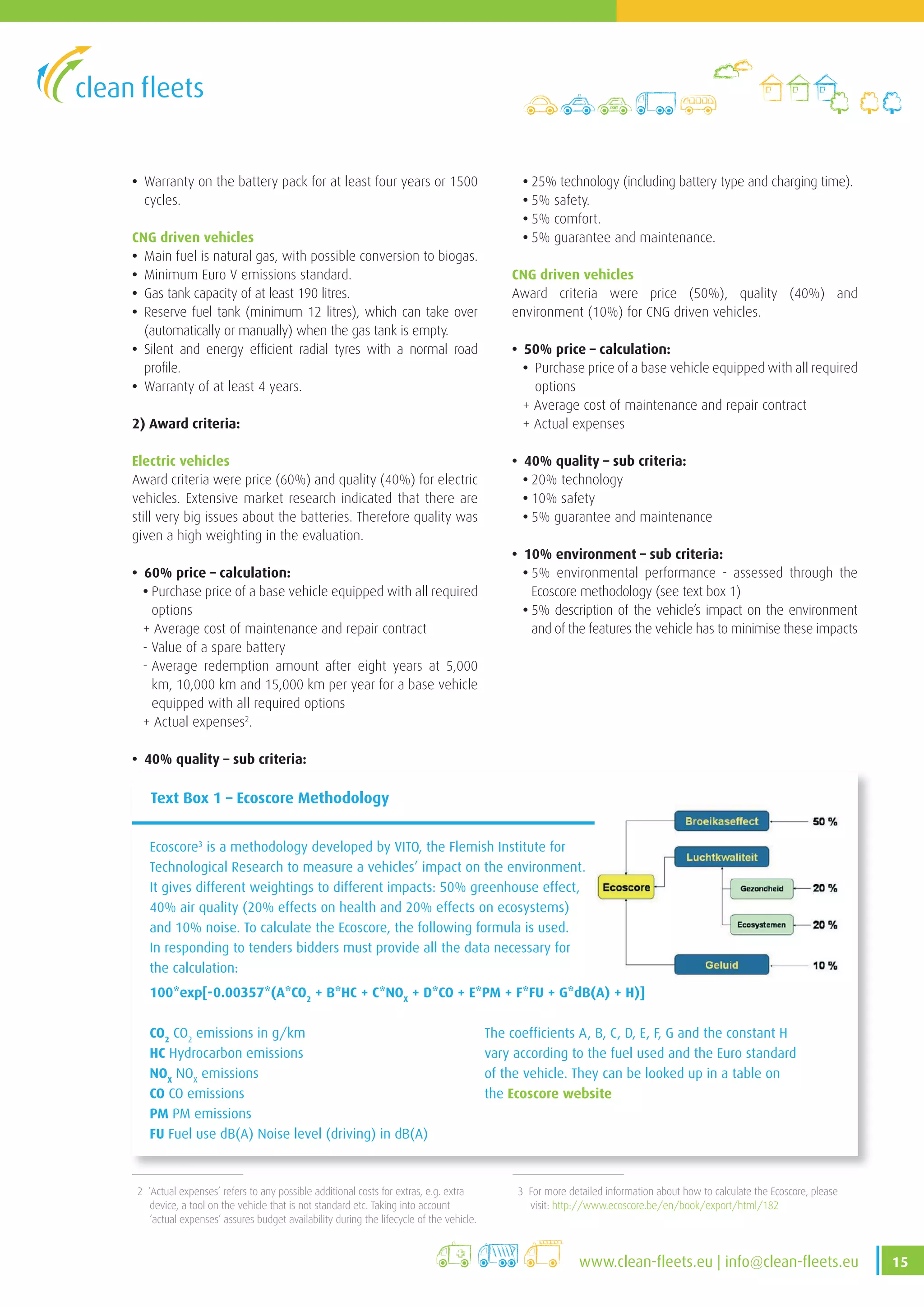 15www .clean-fleets .eu | info@clean-fleets .eu
2 ‘Actual expenses’ refers to any possible additional costs for extras, e.g. extra
device, a tool on the vehicle that is not standard etc. Taking into account
‘actual expenses’ assures budget availability during the lifecycle of the vehicle.
3 For more detailed information about how to calculate the Ecoscore, please
visit: http://www.ecoscore.be/en/book/export/html/182
• Warranty on the battery pack for at least four years or 1500
cycles.
CNG driven vehicles
• Main fuel is natural gas, with possible conversion to biogas.
• Minimum Euro V emissions standard.
• Gas tank capacity of at least 190 litres.
• Reserve fuel tank (minimum 12 litres), which can take over
(automatically or manually) when the gas tank is empty.
• Silent and energy efficient radial tyres with a normal road
profile.
• Warranty of at least 4 years.
2) Award criteria:
Electric vehicles
Award criteria were price (60%) and quality (40%) for electric
vehicles. Extensive market research indicated that there are
still very big issues about the batteries. Therefore quality was
given a high weighting in the evaluation.
• 60% price – calculation:
• Purchase price of a base vehicle equipped with all required
options
+ Average cost of maintenance and repair contract
- Value of a spare battery
- Average redemption amount after eight years at 5,000
km, 10,000 km and 15,000 km per year for a base vehicle
equipped with all required options
+ Actual expenses2
.
• 40% quality – sub criteria:
• 25% technology (including battery type and charging time).
• 5% safety.
• 5% comfort.
• 5% guarantee and maintenance.
CNG driven vehicles
Award criteria were price (50%), quality (40%) and
environment (10%) for CNG driven vehicles.
• 50% price – calculation:
• Purchase price of a base vehicle equipped with all required
options
+ Average cost of maintenance and repair contract
+ Actual expenses
• 40% quality – sub criteria:
• 20% technology
• 10% safety
• 5% guarantee and maintenance
• 10% environment – sub criteria:
• 5% environmental performance - assessed through the
Ecoscore methodology (see text box 1)
• 5% description of the vehicle’s impact on the environment
and of the features the vehicle has to minimise these impacts
Text Box 1 – Ecoscore Methodology
Ecoscore3
is a methodology developed by VITO, the Flemish Institute for
Technological Research to measure a vehicles’ impact on the environment .
It gives different weightings to different impacts: 50% greenhouse effect,
40% air quality (20% effects on health and 20% effects on ecosystems)
and 10% noise . To calculate the Ecoscore, the following formula is used .
In responding to tenders bidders must provide all the data necessary for
the calculation:
100*exp[-0.00357*(A*CO2
+ B*HC + C*NOX
+ D*CO + E*PM + F*FU + G*dB(A) + H)]
CO2
CO2
emissions in g/km
HC Hydrocarbon emissions
NOX
NOX
emissions
CO CO emissions
PM PM emissions
FU Fuel use dB(A) Noise level (driving) in dB(A)
The coefficients A, B, C, D, E, F, G and the constant H
vary according to the fuel used and the Euro standard
of the vehicle . They can be looked up in a table on
the Ecoscore website
 