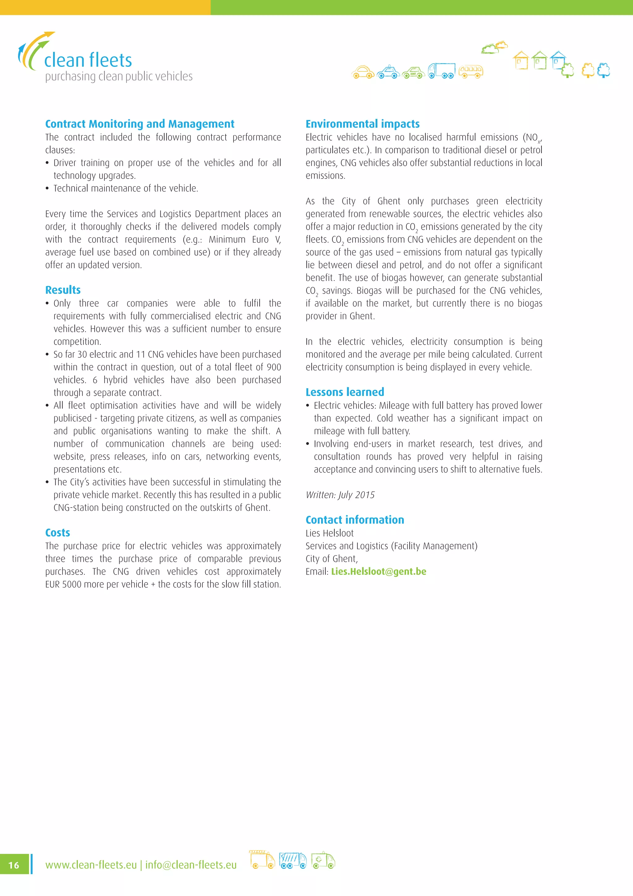 purchasing clean public vehicles
16 www.clean-fleets.eu | info@clean-fleets.eu
Contract Monitoring and Management
The contract included the following contract performance
clauses:
• Driver training on proper use of the vehicles and for all
technology upgrades.
• Technical maintenance of the vehicle.
Every time the Services and Logistics Department places an
order, it thoroughly checks if the delivered models comply
with the contract requirements (e.g.: Minimum Euro V,
average fuel use based on combined use) or if they already
offer an updated version.
Results
• Only three car companies were able to fulfil the
requirements with fully commercialised electric and CNG
vehicles. However this was a sufficient number to ensure
competition.
• So far 30 electric and 11 CNG vehicles have been purchased
within the contract in question, out of a total fleet of 900
vehicles. 6 hybrid vehicles have also been purchased
through a separate contract.
• All fleet optimisation activities have and will be widely
publicised - targeting private citizens, as well as companies
and public organisations wanting to make the shift. A
number of communication channels are being used:
website, press releases, info on cars, networking events,
presentations etc.
• The City’s activities have been successful in stimulating the
private vehicle market. Recently this has resulted in a public
CNG-station being constructed on the outskirts of Ghent.
Costs
The purchase price for electric vehicles was approximately
three times the purchase price of comparable previous
purchases. The CNG driven vehicles cost approximately
EUR 5000 more per vehicle + the costs for the slow fill station.
Environmental impacts
Electric vehicles have no localised harmful emissions (NOx
,
particulates etc.). In comparison to traditional diesel or petrol
engines, CNG vehicles also offer substantial reductions in local
emissions.
As the City of Ghent only purchases green electricity
generated from renewable sources, the electric vehicles also
offer a major reduction in CO2
emissions generated by the city
fleets. CO2
emissions from CNG vehicles are dependent on the
source of the gas used – emissions from natural gas typically
lie between diesel and petrol, and do not offer a significant
benefit. The use of biogas however, can generate substantial
CO2
savings. Biogas will be purchased for the CNG vehicles,
if available on the market, but currently there is no biogas
provider in Ghent.
In the electric vehicles, electricity consumption is being
monitored and the average per mile being calculated. Current
electricity consumption is being displayed in every vehicle.
Lessons learned
• Electric vehicles: Mileage with full battery has proved lower
than expected. Cold weather has a significant impact on
mileage with full battery.
• Involving end-users in market research, test drives, and
consultation rounds has proved very helpful in raising
acceptance and convincing users to shift to alternative fuels.
Written: July 2015
Contact information
Lies Helsloot
Services and Logistics (Facility Management)
City of Ghent,
Email: Lies.Helsloot@gent.be
 