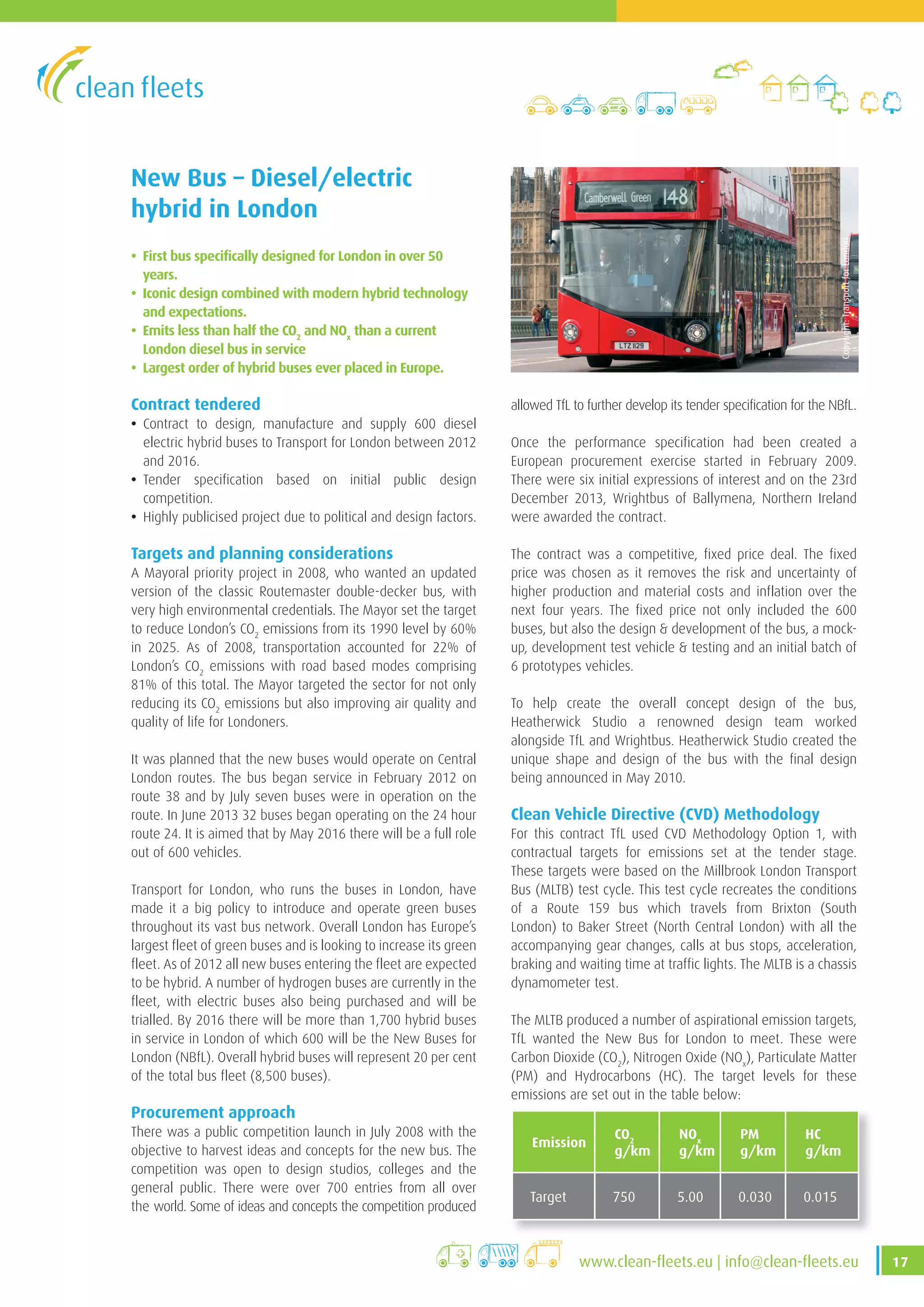 17www .clean-fleets .eu | info@clean-fleets .eu
New Bus – Diesel/electric
hybrid in London
• First bus specifically designed for London in over 50
years.
• Iconic design combined with modern hybrid technology
and expectations.
• Emits less than half the CO2
and NOx
than a current
London diesel bus in service
• Largest order of hybrid buses ever placed in Europe.
Contract tendered
• Contract to design, manufacture and supply 600 diesel
electric hybrid buses to Transport for London between 2012
and 2016.
• Tender specification based on initial public design
competition.
• Highly publicised project due to political and design factors.
Targets and planning considerations
A Mayoral priority project in 2008, who wanted an updated
version of the classic Routemaster double-decker bus, with
very high environmental credentials. The Mayor set the target
to reduce London’s CO2
emissions from its 1990 level by 60%
in 2025. As of 2008, transportation accounted for 22% of
London’s CO2
emissions with road based modes comprising
81% of this total. The Mayor targeted the sector for not only
reducing its CO2
emissions but also improving air quality and
quality of life for Londoners.
It was planned that the new buses would operate on Central
London routes. The bus began service in February 2012 on
route 38 and by July seven buses were in operation on the
route. In June 2013 32 buses began operating on the 24 hour
route 24. It is aimed that by May 2016 there will be a full role
out of 600 vehicles.
Transport for London, who runs the buses in London, have
made it a big policy to introduce and operate green buses
throughout its vast bus network. Overall London has Europe’s
largest fleet of green buses and is looking to increase its green
fleet. As of 2012 all new buses entering the fleet are expected
to be hybrid. A number of hydrogen buses are currently in the
fleet, with electric buses also being purchased and will be
trialled. By 2016 there will be more than 1,700 hybrid buses
in service in London of which 600 will be the New Buses for
London (NBfL). Overall hybrid buses will represent 20 per cent
of the total bus fleet (8,500 buses).
Procurement approach
There was a public competition launch in July 2008 with the
objective to harvest ideas and concepts for the new bus. The
competition was open to design studios, colleges and the
general public. There were over 700 entries from all over
the world. Some of ideas and concepts the competition produced
allowed TfL to further develop its tender specification for the NBfL.
Once the performance specification had been created a
European procurement exercise started in February 2009.
There were six initial expressions of interest and on the 23rd
December 2013, Wrightbus of Ballymena, Northern Ireland
were awarded the contract.
The contract was a competitive, fixed price deal. The fixed
price was chosen as it removes the risk and uncertainty of
higher production and material costs and inflation over the
next four years. The fixed price not only included the 600
buses, but also the design  development of the bus, a mock-
up, development test vehicle  testing and an initial batch of
6 prototypes vehicles.
To help create the overall concept design of the bus,
Heatherwick Studio a renowned design team worked
alongside TfL and Wrightbus. Heatherwick Studio created the
unique shape and design of the bus with the final design
being announced in May 2010.
Clean Vehicle Directive (CVD) Methodology
For this contract TfL used CVD Methodology Option 1, with
contractual targets for emissions set at the tender stage.
These targets were based on the Millbrook London Transport
Bus (MLTB) test cycle. This test cycle recreates the conditions
of a Route 159 bus which travels from Brixton (South
London) to Baker Street (North Central London) with all the
accompanying gear changes, calls at bus stops, acceleration,
braking and waiting time at traffic lights. The MLTB is a chassis
dynamometer test.
The MLTB produced a number of aspirational emission targets,
TfL wanted the New Bus for London to meet. These were
Carbon Dioxide (CO2
), Nitrogen Oxide (NOx
), Particulate Matter
(PM) and Hydrocarbons (HC). The target levels for these
emissions are set out in the table below:
Emission
CO2
g/km
NOx
g/km
PM
g/km
HC
g/km
Target 750 5 .00 0 .030 0 .015
Copyright:TransportforLondon
 