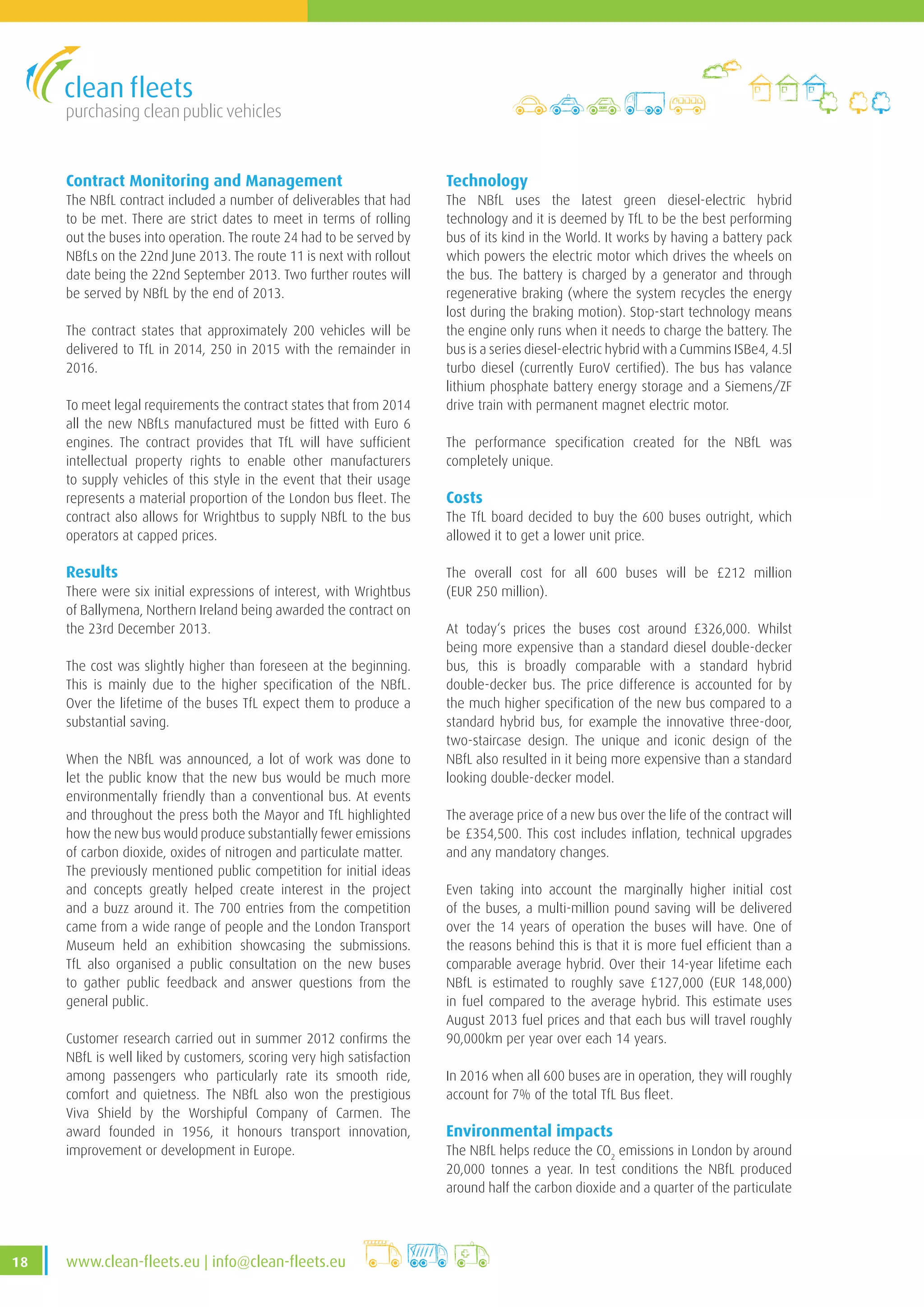 purchasing clean public vehicles
18 www.clean-fleets.eu | info@clean-fleets.eu
Contract Monitoring and Management
The NBfL contract included a number of deliverables that had
to be met. There are strict dates to meet in terms of rolling
out the buses into operation. The route 24 had to be served by
NBfLs on the 22nd June 2013. The route 11 is next with rollout
date being the 22nd September 2013. Two further routes will
be served by NBfL by the end of 2013.
The contract states that approximately 200 vehicles will be
delivered to TfL in 2014, 250 in 2015 with the remainder in
2016.
To meet legal requirements the contract states that from 2014
all the new NBfLs manufactured must be fitted with Euro 6
engines. The contract provides that TfL will have sufficient
intellectual property rights to enable other manufacturers
to supply vehicles of this style in the event that their usage
represents a material proportion of the London bus fleet. The
contract also allows for Wrightbus to supply NBfL to the bus
operators at capped prices.
Results
There were six initial expressions of interest, with Wrightbus
of Ballymena, Northern Ireland being awarded the contract on
the 23rd December 2013.
The cost was slightly higher than foreseen at the beginning.
This is mainly due to the higher specification of the NBfL.
Over the lifetime of the buses TfL expect them to produce a
substantial saving.
When the NBfL was announced, a lot of work was done to
let the public know that the new bus would be much more
environmentally friendly than a conventional bus. At events
and throughout the press both the Mayor and TfL highlighted
how the new bus would produce substantially fewer emissions
of carbon dioxide, oxides of nitrogen and particulate matter.
The previously mentioned public competition for initial ideas
and concepts greatly helped create interest in the project
and a buzz around it. The 700 entries from the competition
came from a wide range of people and the London Transport
Museum held an exhibition showcasing the submissions.
TfL also organised a public consultation on the new buses
to gather public feedback and answer questions from the
general public.
Customer research carried out in summer 2012 confirms the
NBfL is well liked by customers, scoring very high satisfaction
among passengers who particularly rate its smooth ride,
comfort and quietness. The NBfL also won the prestigious
Viva Shield by the Worshipful Company of Carmen. The
award founded in 1956, it honours transport innovation,
improvement or development in Europe.
Technology
The NBfL uses the latest green diesel-electric hybrid
technology and it is deemed by TfL to be the best performing
bus of its kind in the World. It works by having a battery pack
which powers the electric motor which drives the wheels on
the bus. The battery is charged by a generator and through
regenerative braking (where the system recycles the energy
lost during the braking motion). Stop-start technology means
the engine only runs when it needs to charge the battery. The
bus is a series diesel-electric hybrid with a Cummins ISBe4, 4.5l
turbo diesel (currently EuroV certified). The bus has valance
lithium phosphate battery energy storage and a Siemens/ZF
drive train with permanent magnet electric motor.
The performance specification created for the NBfL was
completely unique.
Costs
The TfL board decided to buy the 600 buses outright, which
allowed it to get a lower unit price.
The overall cost for all 600 buses will be £212 million
(EUR 250 million).
At today‘s prices the buses cost around £326,000. Whilst
being more expensive than a standard diesel double-decker
bus, this is broadly comparable with a standard hybrid
double-decker bus. The price difference is accounted for by
the much higher specification of the new bus compared to a
standard hybrid bus, for example the innovative three-door,
two-staircase design. The unique and iconic design of the
NBfL also resulted in it being more expensive than a standard
looking double-decker model.
The average price of a new bus over the life of the contract will
be £354,500. This cost includes inflation, technical upgrades
and any mandatory changes.
Even taking into account the marginally higher initial cost
of the buses, a multi-million pound saving will be delivered
over the 14 years of operation the buses will have. One of
the reasons behind this is that it is more fuel efficient than a
comparable average hybrid. Over their 14-year lifetime each
NBfL is estimated to roughly save £127,000 (EUR 148,000)
in fuel compared to the average hybrid. This estimate uses
August 2013 fuel prices and that each bus will travel roughly
90,000km per year over each 14 years.
In 2016 when all 600 buses are in operation, they will roughly
account for 7% of the total TfL Bus fleet.
Environmental impacts
The NBfL helps reduce the CO2
emissions in London by around
20,000 tonnes a year. In test conditions the NBfL produced
around half the carbon dioxide and a quarter of the particulate
 