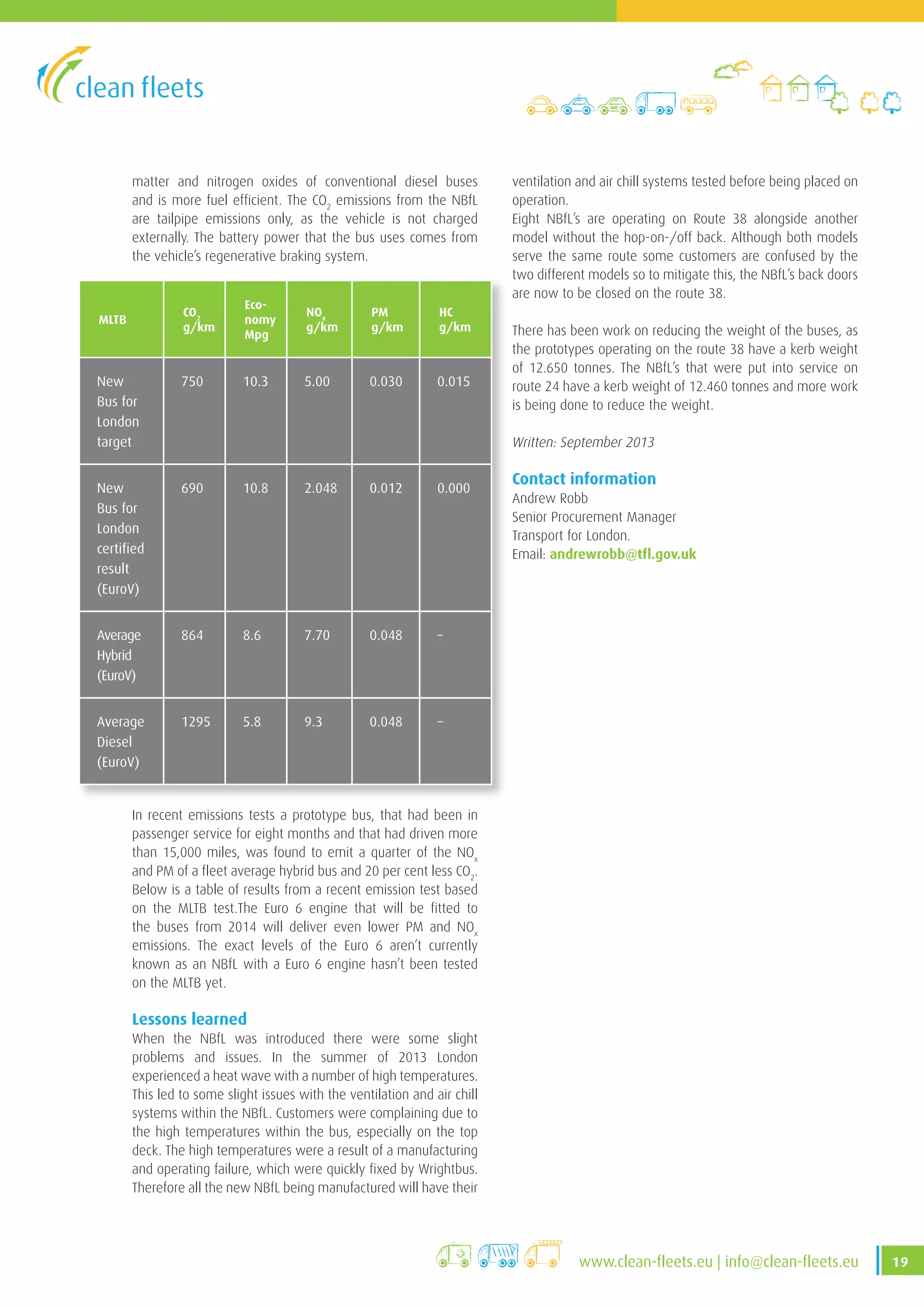 19www .clean-fleets .eu | info@clean-fleets .eu
matter and nitrogen oxides of conventional diesel buses
and is more fuel efficient. The CO2
emissions from the NBfL
are tailpipe emissions only, as the vehicle is not charged
externally. The battery power that the bus uses comes from
the vehicle’s regenerative braking system.
MLTB
CO2
g/km
Eco-
nomy
Mpg
NOx
g/km
PM
g/km
HC
g/km
New
Bus for
London
target
750 10 .3 5 .00 0 .030 0 .015
New
Bus for
London
certified
result
(EuroV)
690 10 .8 2 .048 0 .012 0 .000
Average
Hybrid
(EuroV)
864 8 .6 7 .70 0 .048 –
Average
Diesel
(EuroV)
1295 5 .8 9 .3 0 .048 –
ventilation and air chill systems tested before being placed on
operation.
Eight NBfL’s are operating on Route 38 alongside another
model without the hop-on-/off back. Although both models
serve the same route some customers are confused by the
two different models so to mitigate this, the NBfL’s back doors
are now to be closed on the route 38.
There has been work on reducing the weight of the buses, as
the prototypes operating on the route 38 have a kerb weight
of 12.650 tonnes. The NBfL’s that were put into service on
route 24 have a kerb weight of 12.460 tonnes and more work
is being done to reduce the weight.
Written: September 2013
Contact information
Andrew Robb
Senior Procurement Manager
Transport for London.
Email: andrewrobb@tfl.gov.uk
In recent emissions tests a prototype bus, that had been in
passenger service for eight months and that had driven more
than 15,000 miles, was found to emit a quarter of the NOx
and PM of a fleet average hybrid bus and 20 per cent less CO2
.
Below is a table of results from a recent emission test based
on the MLTB test.The Euro 6 engine that will be fitted to
the buses from 2014 will deliver even lower PM and NOx
emissions. The exact levels of the Euro 6 aren’t currently
known as an NBfL with a Euro 6 engine hasn’t been tested
on the MLTB yet.
Lessons learned
When the NBfL was introduced there were some slight
problems and issues. In the summer of 2013 London
experienced a heat wave with a number of high temperatures.
This led to some slight issues with the ventilation and air chill
systems within the NBfL. Customers were complaining due to
the high temperatures within the bus, especially on the top
deck. The high temperatures were a result of a manufacturing
and operating failure, which were quickly fixed by Wrightbus.
Therefore all the new NBfL being manufactured will have their
 