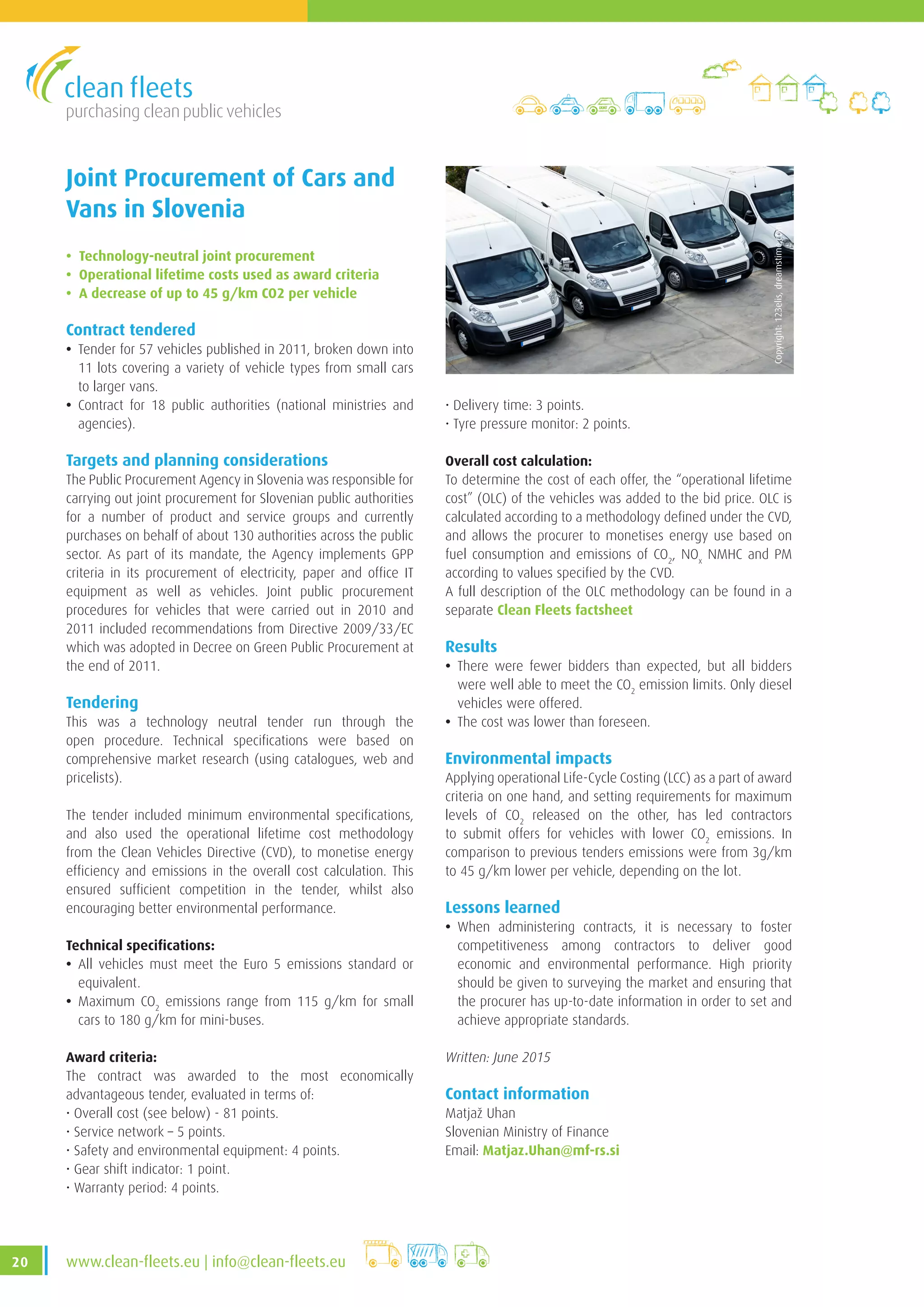 purchasing clean public vehicles
20 www.clean-fleets.eu | info@clean-fleets.eu
Joint Procurement of Cars and
Vans in Slovenia
• Technology-neutral joint procurement
• Operational lifetime costs used as award criteria
• A decrease of up to 45 g/km CO2 per vehicle
Contract tendered
• Tender for 57 vehicles published in 2011, broken down into
11 lots covering a variety of vehicle types from small cars
to larger vans.
• Contract for 18 public authorities (national ministries and
agencies).
Targets and planning considerations
The Public Procurement Agency in Slovenia was responsible for
carrying out joint procurement for Slovenian public authorities
for a number of product and service groups and currently
purchases on behalf of about 130 authorities across the public
sector. As part of its mandate, the Agency implements GPP
criteria in its procurement of electricity, paper and office IT
equipment as well as vehicles. Joint public procurement
procedures for vehicles that were carried out in 2010 and
2011 included recommendations from Directive 2009/33/EC
which was adopted in Decree on Green Public Procurement at
the end of 2011.
Tendering
This was a technology neutral tender run through the
open procedure. Technical specifications were based on
comprehensive market research (using catalogues, web and
pricelists).
The tender included minimum environmental specifications,
and also used the operational lifetime cost methodology
from the Clean Vehicles Directive (CVD), to monetise energy
efficiency and emissions in the overall cost calculation. This
ensured sufficient competition in the tender, whilst also
encouraging better environmental performance.
Technical specifications:
• All vehicles must meet the Euro 5 emissions standard or
equivalent.
• Maximum CO2
emissions range from 115 g/km for small
cars to 180 g/km for mini-buses.
Award criteria:
The contract was awarded to the most economically
advantageous tender, evaluated in terms of:
• Overall cost (see below) - 81 points.
• Service network – 5 points.
• Safety and environmental equipment: 4 points.
• Gear shift indicator: 1 point.
• Warranty period: 4 points.
Copyright:123elis,dreamstime.com
• Delivery time: 3 points.
• Tyre pressure monitor: 2 points.
Overall cost calculation:
To determine the cost of each offer, the “operational lifetime
cost” (OLC) of the vehicles was added to the bid price. OLC is
calculated according to a methodology defined under the CVD,
and allows the procurer to monetises energy use based on
fuel consumption and emissions of CO2
, NOx
NMHC and PM
according to values specified by the CVD.
A full description of the OLC methodology can be found in a
separate Clean Fleets factsheet
Results
• There were fewer bidders than expected, but all bidders
were well able to meet the CO2
emission limits. Only diesel
vehicles were offered.
• The cost was lower than foreseen.
Environmental impacts
Applying operational Life-Cycle Costing (LCC) as a part of award
criteria on one hand, and setting requirements for maximum
levels of CO2
released on the other, has led contractors
to submit offers for vehicles with lower CO2
emissions. In
comparison to previous tenders emissions were from 3g/km
to 45 g/km lower per vehicle, depending on the lot.
Lessons learned
• When administering contracts, it is necessary to foster
competitiveness among contractors to deliver good
economic and environmental performance. High priority
should be given to surveying the market and ensuring that
the procurer has up-to-date information in order to set and
achieve appropriate standards.
Written: June 2015
Contact information
Matjaž Uhan
Slovenian Ministry of Finance
Email: Matjaz.Uhan@mf-rs.si
 
