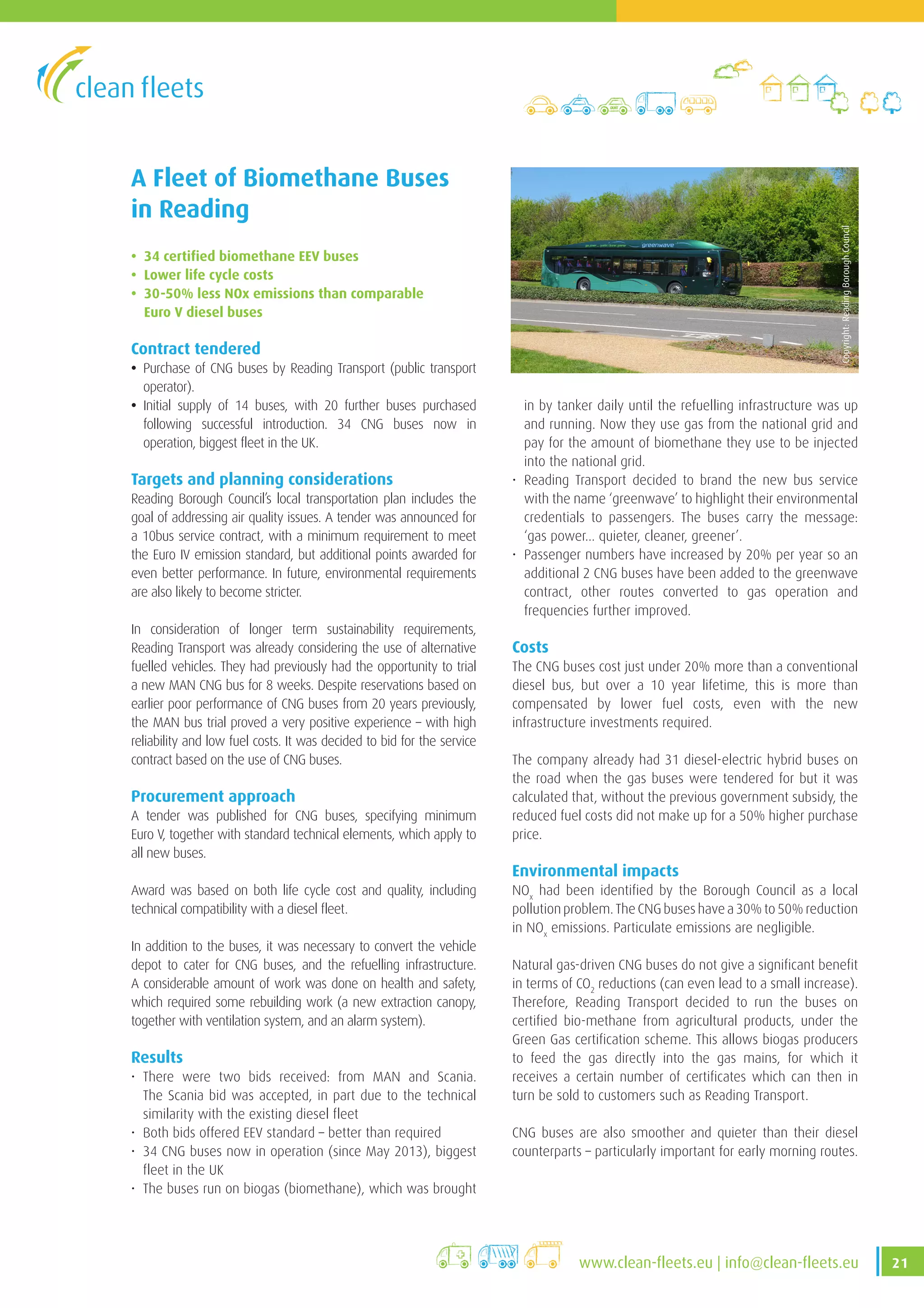 21www.clean-fleets.eu | info@clean-fleets.eu
A Fleet of Biomethane Buses
in Reading
• 34 certified biomethane EEV buses
• Lower life cycle costs
• 30-50% less NOx emissions than comparable
Euro V diesel buses
Contract tendered
• Purchase of CNG buses by Reading Transport (public transport
operator).
• Initial supply of 14 buses, with 20 further buses purchased
following successful introduction. 34 CNG buses now in
operation, biggest fleet in the UK.
Targets and planning considerations
Reading Borough Council’s local transportation plan includes the
goal of addressing air quality issues. A tender was announced for
a 10bus service contract, with a minimum requirement to meet
the Euro IV emission standard, but additional points awarded for
even better performance. In future, environmental requirements
are also likely to become stricter.
In consideration of longer term sustainability requirements,
Reading Transport was already considering the use of alternative
fuelled vehicles. They had previously had the opportunity to trial
a new MAN CNG bus for 8 weeks. Despite reservations based on
earlier poor performance of CNG buses from 20 years previously,
the MAN bus trial proved a very positive experience – with high
reliability and low fuel costs. It was decided to bid for the service
contract based on the use of CNG buses.
Procurement approach
A tender was published for CNG buses, specifying minimum
Euro V, together with standard technical elements, which apply to
all new buses.
Award was based on both life cycle cost and quality, including
technical compatibility with a diesel fleet.
In addition to the buses, it was necessary to convert the vehicle
depot to cater for CNG buses, and the refuelling infrastructure.
A considerable amount of work was done on health and safety,
which required some rebuilding work (a new extraction canopy,
together with ventilation system, and an alarm system).
Results
• There were two bids received: from MAN and Scania.
The Scania bid was accepted, in part due to the technical
similarity with the existing diesel fleet
• Both bids offered EEV standard – better than required
• 34 CNG buses now in operation (since May 2013), biggest
fleet in the UK
• The buses run on biogas (biomethane), which was brought
Copyright:ReadingBoroughCouncil
in by tanker daily until the refuelling infrastructure was up
and running. Now they use gas from the national grid and
pay for the amount of biomethane they use to be injected
into the national grid.
• Reading Transport decided to brand the new bus service
with the name ‘greenwave’ to highlight their environmental
credentials to passengers. The buses carry the message:
‘gas power... quieter, cleaner, greener’.
• Passenger numbers have increased by 20% per year so an
additional 2 CNG buses have been added to the greenwave
contract, other routes converted to gas operation and
frequencies further improved.
Costs
The CNG buses cost just under 20% more than a conventional
diesel bus, but over a 10 year lifetime, this is more than
compensated by lower fuel costs, even with the new
infrastructure investments required.
The company already had 31 diesel-electric hybrid buses on
the road when the gas buses were tendered for but it was
calculated that, without the previous government subsidy, the
reduced fuel costs did not make up for a 50% higher purchase
price.
Environmental impacts
NOx
had been identified by the Borough Council as a local
pollution problem. The CNG buses have a 30% to 50% reduction
in NOx
emissions. Particulate emissions are negligible.
Natural gas-driven CNG buses do not give a significant benefit
in terms of CO2
reductions (can even lead to a small increase).
Therefore, Reading Transport decided to run the buses on
certified bio-methane from agricultural products, under the
Green Gas certification scheme. This allows biogas producers
to feed the gas directly into the gas mains, for which it
receives a certain number of certificates which can then in
turn be sold to customers such as Reading Transport.
CNG buses are also smoother and quieter than their diesel
counterparts – particularly important for early morning routes.
 