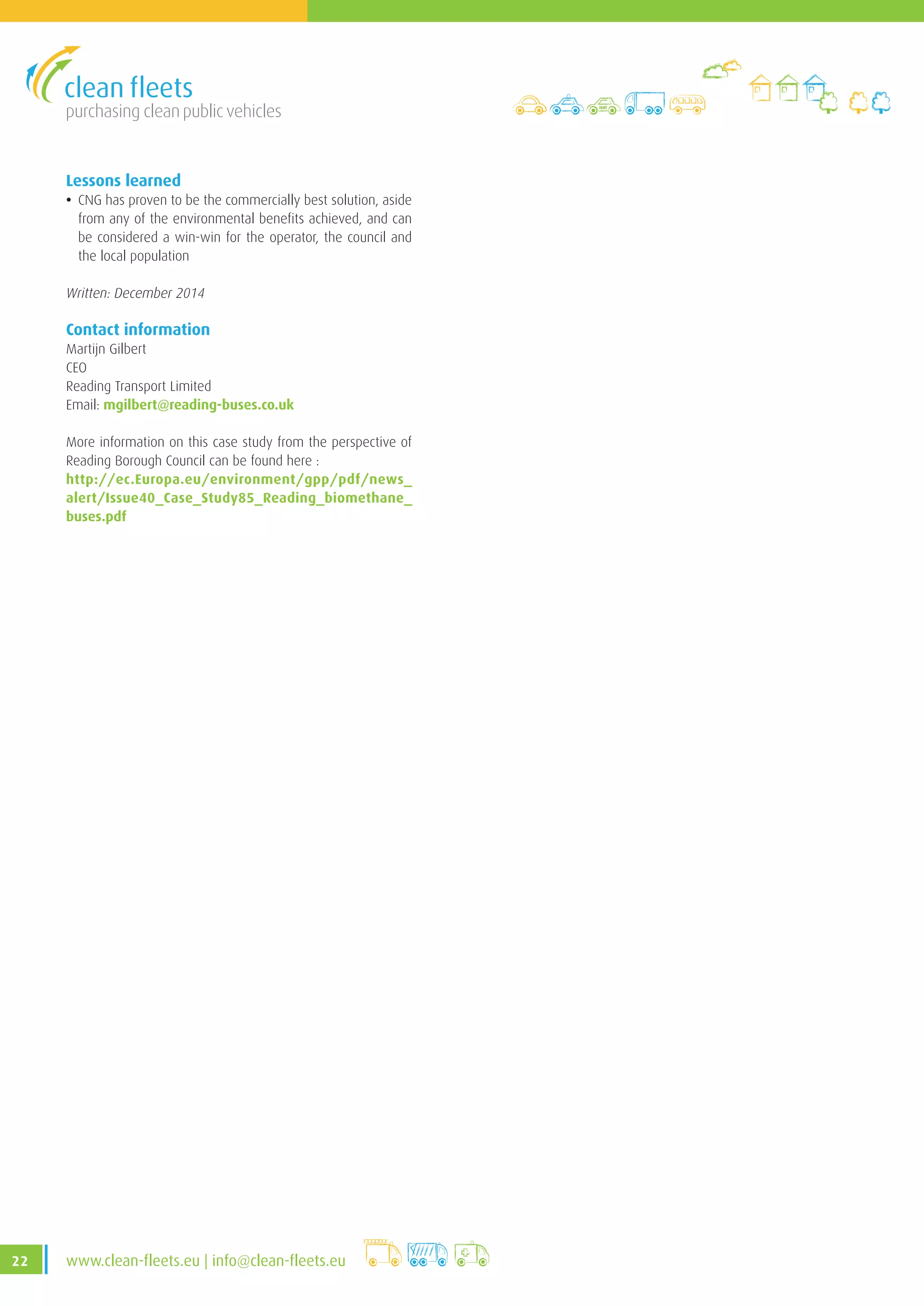 purchasing clean public vehicles
22 www.clean-fleets.eu | info@clean-fleets.eu
Lessons learned
• CNG has proven to be the commercially best solution, aside
from any of the environmental benefits achieved, and can
be considered a win-win for the operator, the council and
the local population
Written: December 2014
Contact information
Martijn Gilbert
CEO
Reading Transport Limited
Email: mgilbert@reading-buses.co.uk
More information on this case study from the perspective of
Reading Borough Council can be found here :
http://ec.Europa.eu/environment/gpp/pdf/news_
alert/Issue40_Case_Study85_Reading_biomethane_
buses.pdf
 
