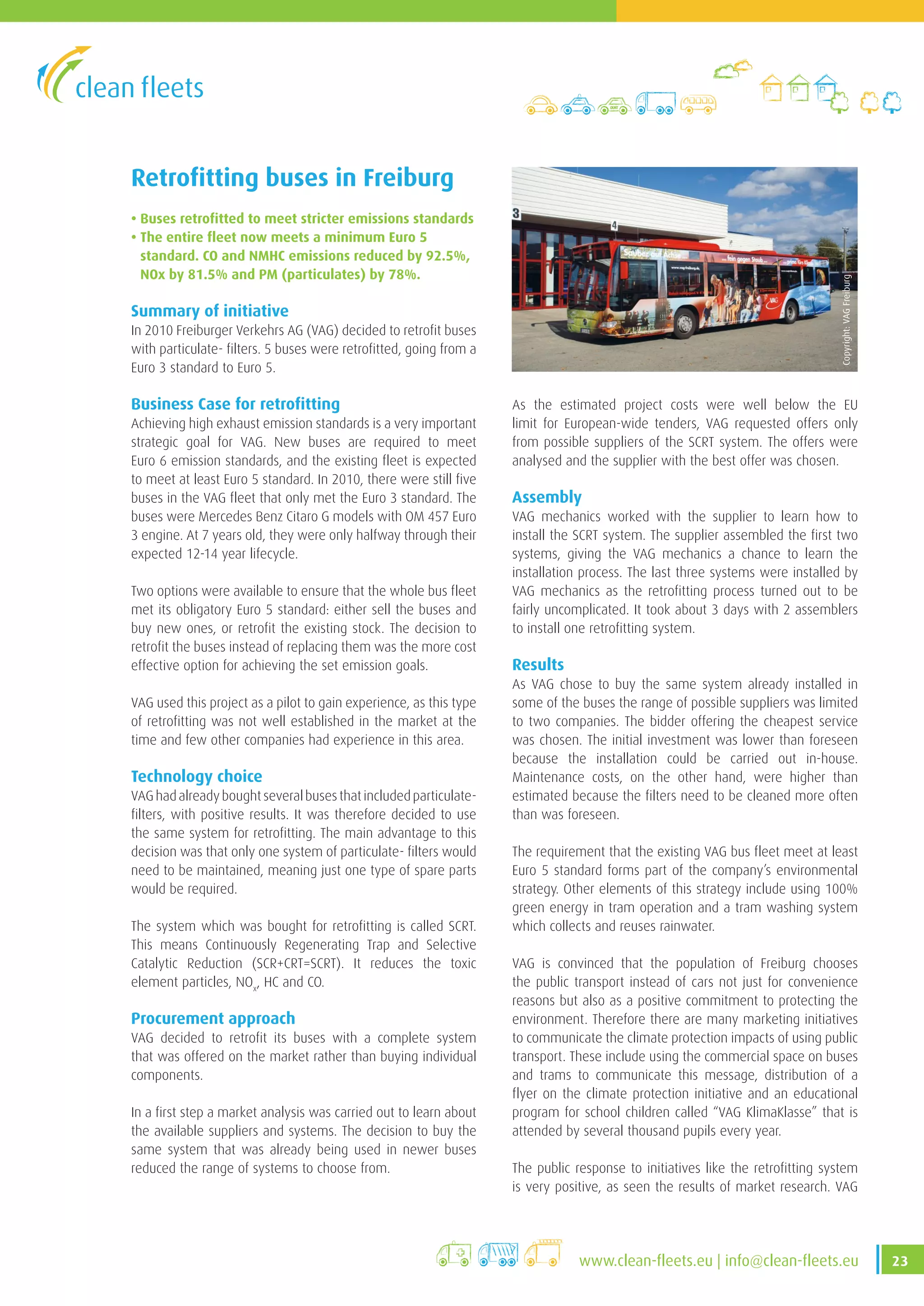 23www.clean-fleets.eu | info@clean-fleets.eu
Retrofitting buses in Freiburg
• Buses retrofitted to meet stricter emissions standards
• The entire fleet now meets a minimum Euro 5
standard. CO and NMHC emissions reduced by 92.5%,
NOx by 81.5% and PM (particulates) by 78%.
Summary of initiative
In 2010 Freiburger Verkehrs AG (VAG) decided to retrofit buses
with particulate- filters. 5 buses were retrofitted, going from a
Euro 3 standard to Euro 5.
Business Case for retrofitting
Achieving high exhaust emission standards is a very important
strategic goal for VAG. New buses are required to meet
Euro 6 emission standards, and the existing fleet is expected
to meet at least Euro 5 standard. In 2010, there were still five
buses in the VAG fleet that only met the Euro 3 standard. The
buses were Mercedes Benz Citaro G models with OM 457 Euro
3 engine. At 7 years old, they were only halfway through their
expected 12-14 year lifecycle.
Two options were available to ensure that the whole bus fleet
met its obligatory Euro 5 standard: either sell the buses and
buy new ones, or retrofit the existing stock. The decision to
retrofit the buses instead of replacing them was the more cost
effective option for achieving the set emission goals.
VAG used this project as a pilot to gain experience, as this type
of retrofitting was not well established in the market at the
time and few other companies had experience in this area.
Technology choice
VAGhadalreadyboughtseveralbusesthatincludedparticulate-
filters, with positive results. It was therefore decided to use
the same system for retrofitting. The main advantage to this
decision was that only one system of particulate- filters would
need to be maintained, meaning just one type of spare parts
would be required.
The system which was bought for retrofitting is called SCRT.
This means Continuously Regenerating Trap and Selective
Catalytic Reduction (SCR+CRT=SCRT). It reduces the toxic
element particles, NOx
, HC and CO.
Procurement approach
VAG decided to retrofit its buses with a complete system
that was offered on the market rather than buying individual
components.
In a first step a market analysis was carried out to learn about
the available suppliers and systems. The decision to buy the
same system that was already being used in newer buses
reduced the range of systems to choose from.
As the estimated project costs were well below the EU
limit for European-wide tenders, VAG requested offers only
from possible suppliers of the SCRT system. The offers were
analysed and the supplier with the best offer was chosen.
Assembly
VAG mechanics worked with the supplier to learn how to
install the SCRT system. The supplier assembled the first two
systems, giving the VAG mechanics a chance to learn the
installation process. The last three systems were installed by
VAG mechanics as the retrofitting process turned out to be
fairly uncomplicated. It took about 3 days with 2 assemblers
to install one retrofitting system.
Results
As VAG chose to buy the same system already installed in
some of the buses the range of possible suppliers was limited
to two companies. The bidder offering the cheapest service
was chosen. The initial investment was lower than foreseen
because the installation could be carried out in-house.
Maintenance costs, on the other hand, were higher than
estimated because the filters need to be cleaned more often
than was foreseen.
The requirement that the existing VAG bus fleet meet at least
Euro 5 standard forms part of the company’s environmental
strategy. Other elements of this strategy include using 100%
green energy in tram operation and a tram washing system
which collects and reuses rainwater.
VAG is convinced that the population of Freiburg chooses
the public transport instead of cars not just for convenience
reasons but also as a positive commitment to protecting the
environment. Therefore there are many marketing initiatives
to communicate the climate protection impacts of using public
transport. These include using the commercial space on buses
and trams to communicate this message, distribution of a
flyer on the climate protection initiative and an educational
program for school children called “VAG KlimaKlasse” that is
attended by several thousand pupils every year.
The public response to initiatives like the retrofitting system
is very positive, as seen the results of market research. VAG
Copyright:VAGFreiburg
 