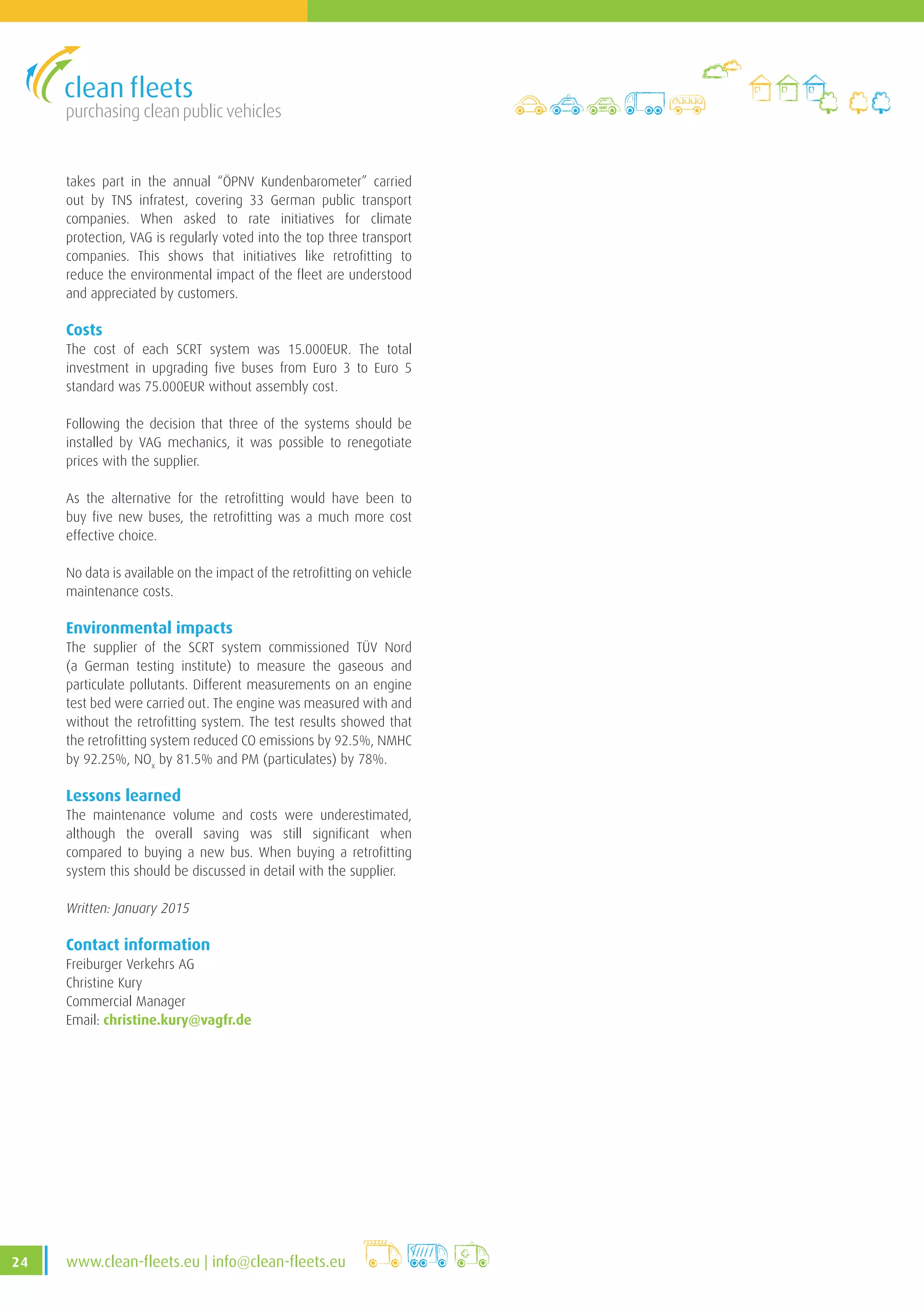 purchasing clean public vehicles
24 www.clean-fleets.eu | info@clean-fleets.eu
takes part in the annual “ÖPNV Kundenbarometer” carried
out by TNS infratest, covering 33 German public transport
companies. When asked to rate initiatives for climate
protection, VAG is regularly voted into the top three transport
companies. This shows that initiatives like retrofitting to
reduce the environmental impact of the fleet are understood
and appreciated by customers.
Costs
The cost of each SCRT system was 15.000EUR. The total
investment in upgrading five buses from Euro 3 to Euro 5
standard was 75.000EUR without assembly cost.
Following the decision that three of the systems should be
installed by VAG mechanics, it was possible to renegotiate
prices with the supplier.
As the alternative for the retrofitting would have been to
buy five new buses, the retrofitting was a much more cost
effective choice.
No data is available on the impact of the retrofitting on vehicle
maintenance costs.
Environmental impacts
The supplier of the SCRT system commissioned TÜV Nord
(a German testing institute) to measure the gaseous and
particulate pollutants. Different measurements on an engine
test bed were carried out. The engine was measured with and
without the retrofitting system. The test results showed that
the retrofitting system reduced CO emissions by 92.5%, NMHC
by 92.25%, NOx
by 81.5% and PM (particulates) by 78%.
Lessons learned
The maintenance volume and costs were underestimated,
although the overall saving was still significant when
compared to buying a new bus. When buying a retrofitting
system this should be discussed in detail with the supplier.
Written: January 2015
Contact information
Freiburger Verkehrs AG
Christine Kury
Commercial Manager
Email: christine.kury@vagfr.de
 