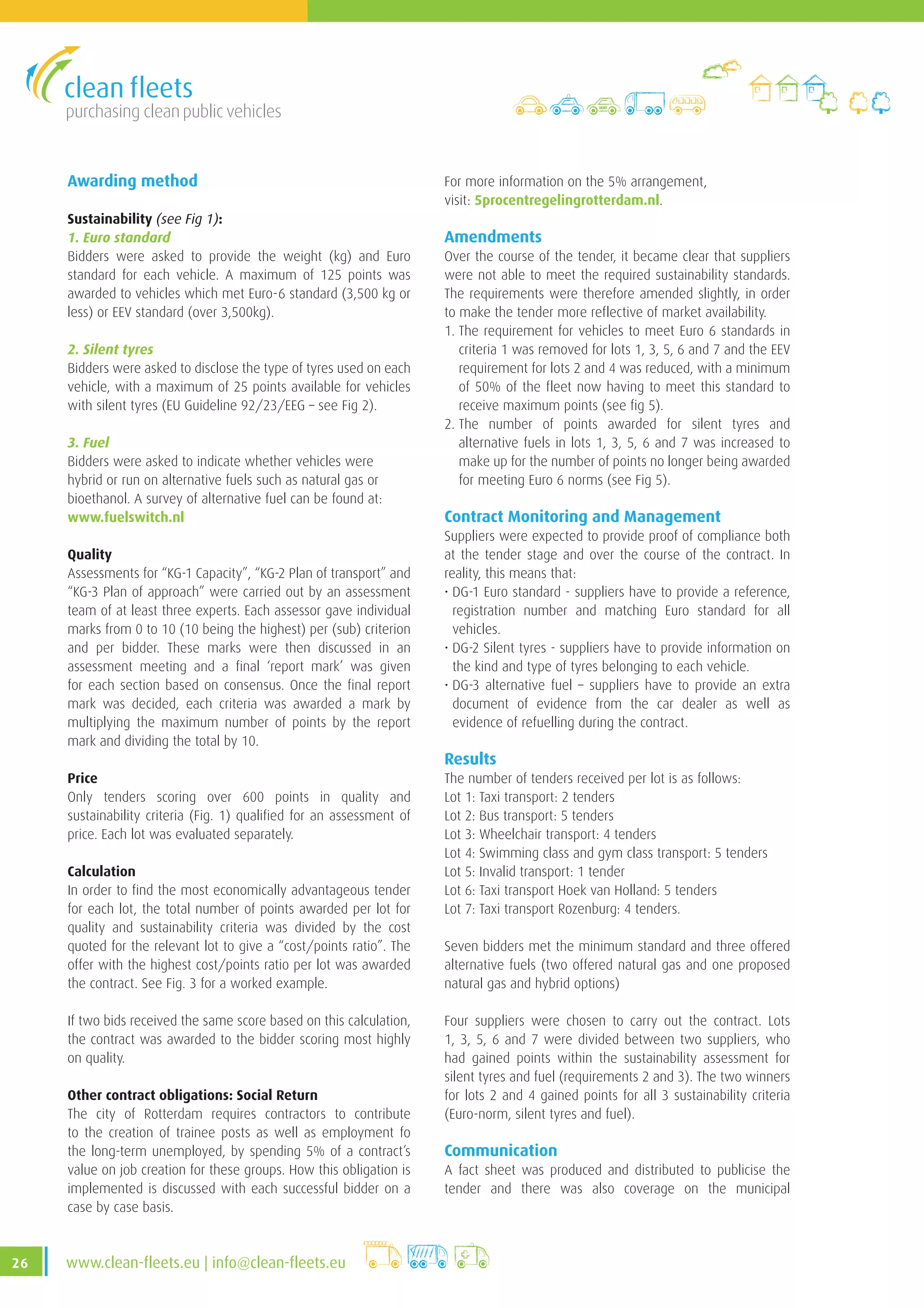 purchasing clean public vehicles
26 www.clean-fleets.eu | info@clean-fleets.eu
Awarding method
Sustainability (see Fig 1):
1. Euro standard
Bidders were asked to provide the weight (kg) and Euro
standard for each vehicle. A maximum of 125 points was
awarded to vehicles which met Euro-6 standard (3,500 kg or
less) or EEV standard (over 3,500kg).
2. Silent tyres
Bidders were asked to disclose the type of tyres used on each
vehicle, with a maximum of 25 points available for vehicles
with silent tyres (EU Guideline 92/23/EEG – see Fig 2).
3. Fuel
Bidders were asked to indicate whether vehicles were
hybrid or run on alternative fuels such as natural gas or
bioethanol. A survey of alternative fuel can be found at:
www.fuelswitch.nl
Quality
Assessments for “KG-1 Capacity”, “KG-2 Plan of transport” and
“KG-3 Plan of approach” were carried out by an assessment
team of at least three experts. Each assessor gave individual
marks from 0 to 10 (10 being the highest) per (sub) criterion
and per bidder. These marks were then discussed in an
assessment meeting and a final ‘report mark’ was given
for each section based on consensus. Once the final report
mark was decided, each criteria was awarded a mark by
multiplying the maximum number of points by the report
mark and dividing the total by 10.
Price
Only tenders scoring over 600 points in quality and
sustainability criteria (Fig. 1) qualified for an assessment of
price. Each lot was evaluated separately.
Calculation
In order to find the most economically advantageous tender
for each lot, the total number of points awarded per lot for
quality and sustainability criteria was divided by the cost
quoted for the relevant lot to give a “cost/points ratio”. The
offer with the highest cost/points ratio per lot was awarded
the contract. See Fig. 3 for a worked example.
If two bids received the same score based on this calculation,
the contract was awarded to the bidder scoring most highly
on quality.
Other contract obligations: Social Return
The city of Rotterdam requires contractors to contribute
to the creation of trainee posts as well as employment fo
the long-term unemployed, by spending 5% of a contract’s
value on job creation for these groups. How this obligation is
implemented is discussed with each successful bidder on a
case by case basis.
For more information on the 5% arrangement,
visit: 5procentregelingrotterdam.nl.
Amendments
Over the course of the tender, it became clear that suppliers
were not able to meet the required sustainability standards.
The requirements were therefore amended slightly, in order
to make the tender more reflective of market availability.
1. The requirement for vehicles to meet Euro 6 standards in
criteria 1 was removed for lots 1, 3, 5, 6 and 7 and the EEV
requirement for lots 2 and 4 was reduced, with a minimum
of 50% of the fleet now having to meet this standard to
receive maximum points (see fig 5).
2. The number of points awarded for silent tyres and
alternative fuels in lots 1, 3, 5, 6 and 7 was increased to
make up for the number of points no longer being awarded
for meeting Euro 6 norms (see Fig 5).
Contract Monitoring and Management
Suppliers were expected to provide proof of compliance both
at the tender stage and over the course of the contract. In
reality, this means that:
• DG-1 Euro standard - suppliers have to provide a reference,
registration number and matching Euro standard for all
vehicles.
• DG-2 Silent tyres - suppliers have to provide information on
the kind and type of tyres belonging to each vehicle.
• DG-3 alternative fuel – suppliers have to provide an extra
document of evidence from the car dealer as well as
evidence of refuelling during the contract.
Results
The number of tenders received per lot is as follows:
Lot 1: Taxi transport: 2 tenders
Lot 2: Bus transport: 5 tenders
Lot 3: Wheelchair transport: 4 tenders
Lot 4: Swimming class and gym class transport: 5 tenders
Lot 5: Invalid transport: 1 tender
Lot 6: Taxi transport Hoek van Holland: 5 tenders
Lot 7: Taxi transport Rozenburg: 4 tenders.
Seven bidders met the minimum standard and three offered
alternative fuels (two offered natural gas and one proposed
natural gas and hybrid options)
Four suppliers were chosen to carry out the contract. Lots
1, 3, 5, 6 and 7 were divided between two suppliers, who
had gained points within the sustainability assessment for
silent tyres and fuel (requirements 2 and 3). The two winners
for lots 2 and 4 gained points for all 3 sustainability criteria
(Euro-norm, silent tyres and fuel).
Communication
A fact sheet was produced and distributed to publicise the
tender and there was also coverage on the municipal
 