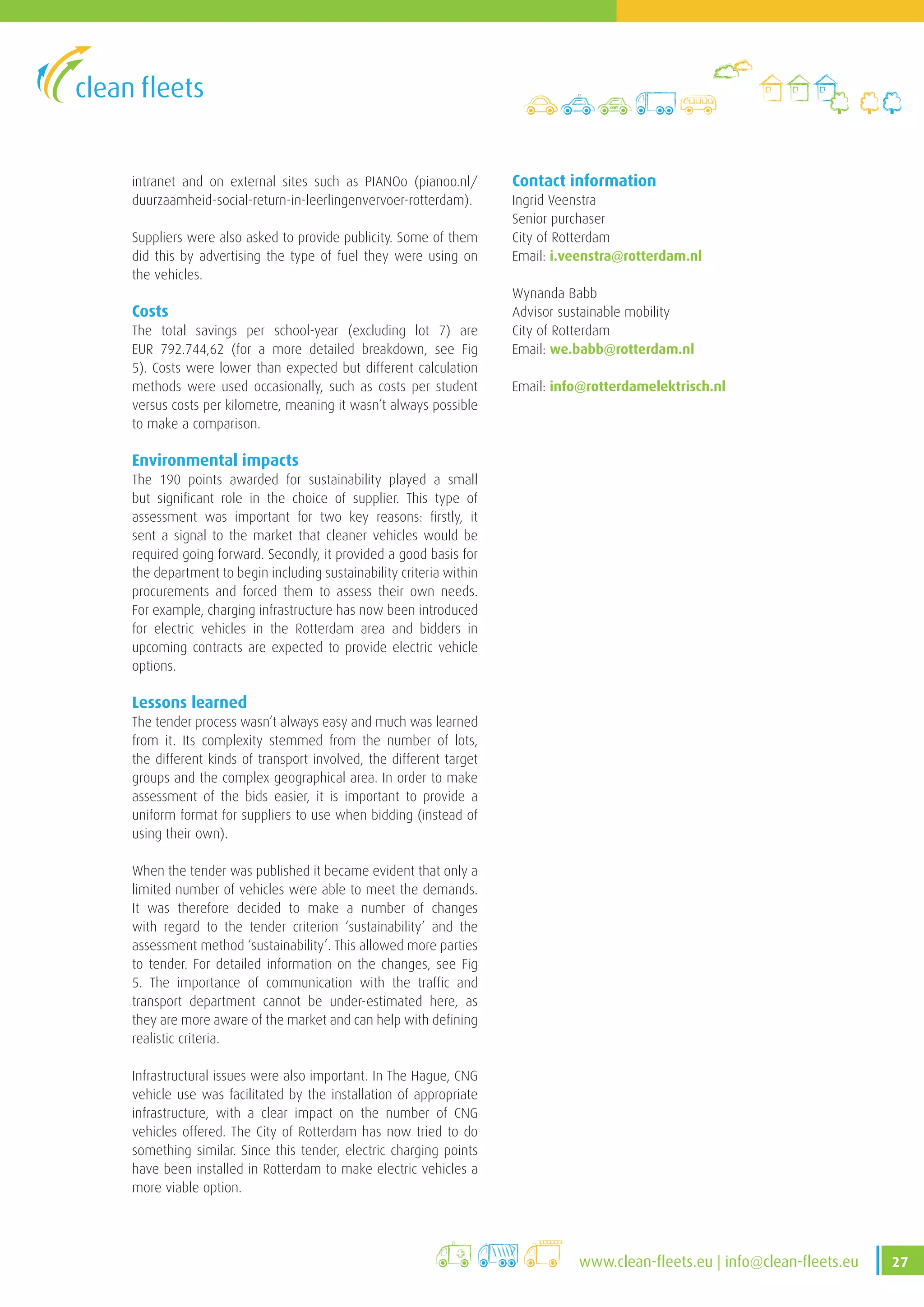 27www.clean-fleets.eu | info@clean-fleets.eu
intranet and on external sites such as PIANOo (pianoo.nl/
duurzaamheid-social-return-in-leerlingenvervoer-rotterdam).
Suppliers were also asked to provide publicity. Some of them
did this by advertising the type of fuel they were using on
the vehicles.
Costs
The total savings per school-year (excluding lot 7) are
EUR 792.744,62 (for a more detailed breakdown, see Fig
5). Costs were lower than expected but different calculation
methods were used occasionally, such as costs per student
versus costs per kilometre, meaning it wasn’t always possible
to make a comparison.
Environmental impacts
The 190 points awarded for sustainability played a small
but significant role in the choice of supplier. This type of
assessment was important for two key reasons: firstly, it
sent a signal to the market that cleaner vehicles would be
required going forward. Secondly, it provided a good basis for
the department to begin including sustainability criteria within
procurements and forced them to assess their own needs.
For example, charging infrastructure has now been introduced
for electric vehicles in the Rotterdam area and bidders in
upcoming contracts are expected to provide electric vehicle
options.
Lessons learned
The tender process wasn’t always easy and much was learned
from it. Its complexity stemmed from the number of lots,
the different kinds of transport involved, the different target
groups and the complex geographical area. In order to make
assessment of the bids easier, it is important to provide a
uniform format for suppliers to use when bidding (instead of
using their own).
When the tender was published it became evident that only a
limited number of vehicles were able to meet the demands.
It was therefore decided to make a number of changes
with regard to the tender criterion ‘sustainability’ and the
assessment method ‘sustainability’. This allowed more parties
to tender. For detailed information on the changes, see Fig
5. The importance of communication with the traffic and
transport department cannot be under-estimated here, as
they are more aware of the market and can help with defining
realistic criteria.
Infrastructural issues were also important. In The Hague, CNG
vehicle use was facilitated by the installation of appropriate
infrastructure, with a clear impact on the number of CNG
vehicles offered. The City of Rotterdam has now tried to do
something similar. Since this tender, electric charging points
have been installed in Rotterdam to make electric vehicles a
more viable option.
Contact information
Ingrid Veenstra
Senior purchaser
City of Rotterdam
Email: i.veenstra@rotterdam.nl
Wynanda Babb
Advisor sustainable mobility
City of Rotterdam
Email: we.babb@rotterdam.nl
Email: info@rotterdamelektrisch.nl
 
