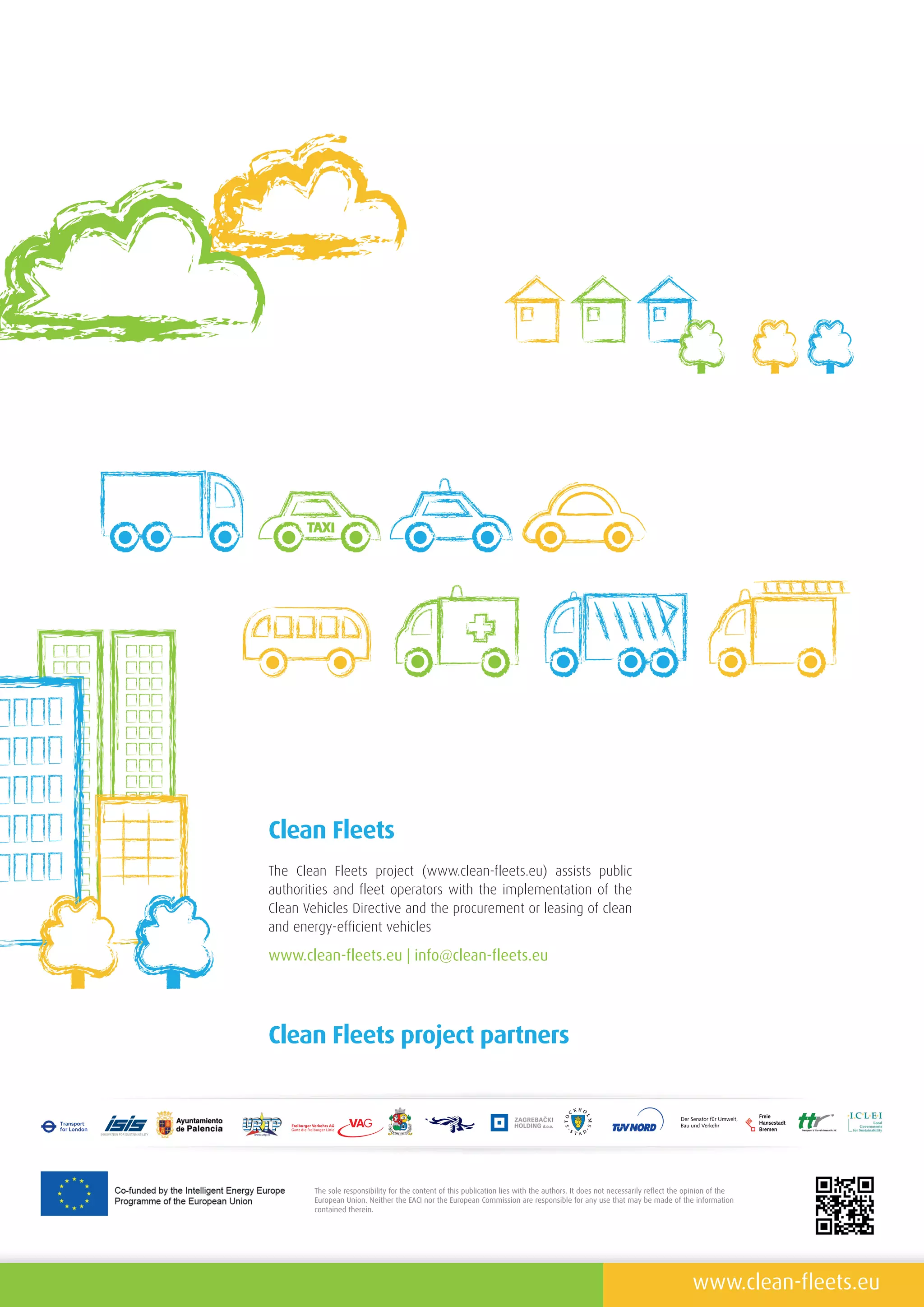 The sole responsibility for the content of this publication lies with the authors . It does not necessarily reflect the opinion of the
European Union . Neither the EACI nor the European Commission are responsible for any use that may be made of the information
contained therein .
www .clean-fleets .eu
www .clean-fleets .eu | info@clean-fleets .eu
Clean Fleets
Clean Fleets project partners
The Clean Fleets project (www.clean-fleets.eu) assists public
authorities and fleet operators with the implementation of the
Clean Vehicles Directive and the procurement or leasing of clean
and energy-efficient vehicles
 