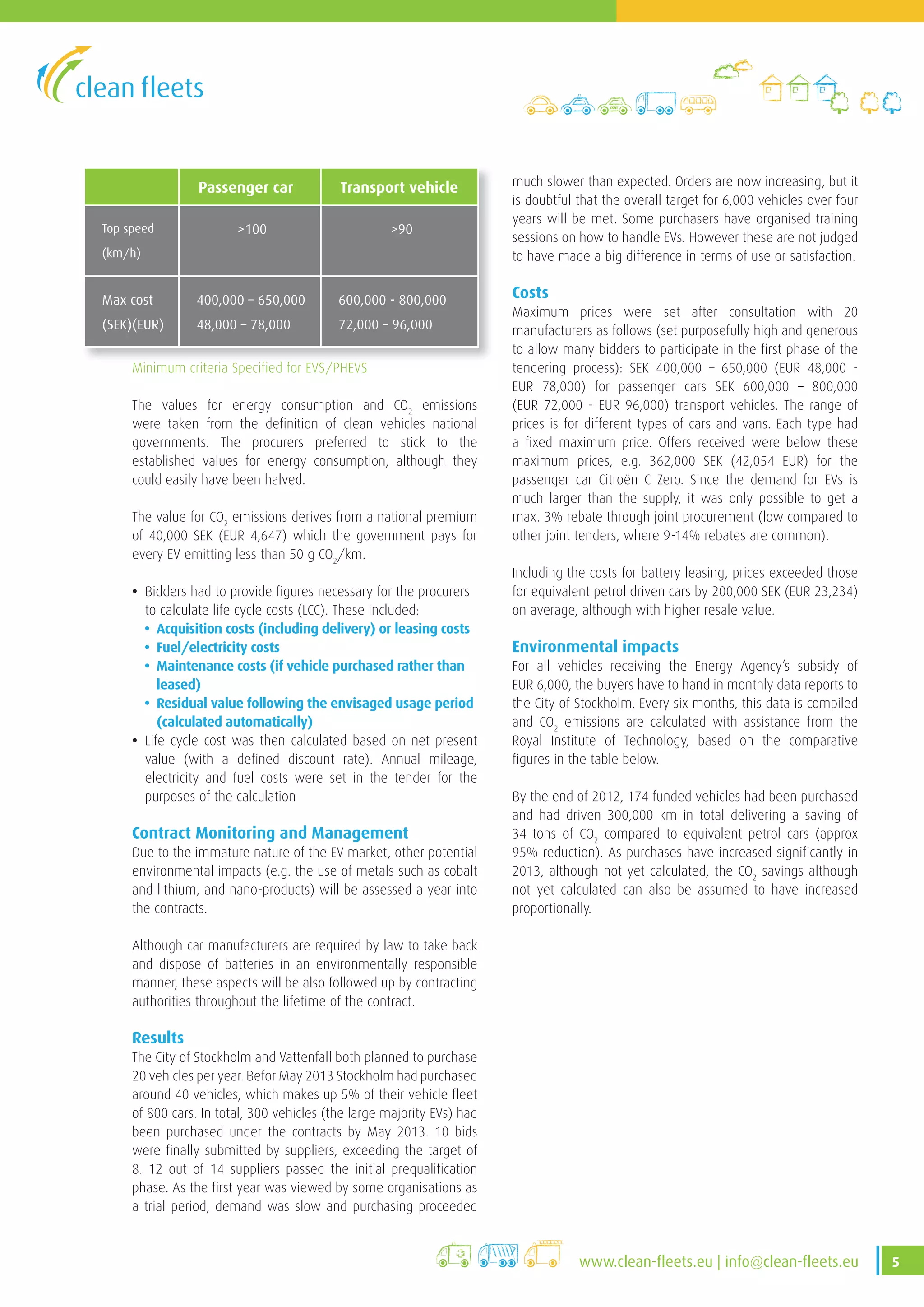 5www .clean-fleets .eu | info@clean-fleets .eu
much slower than expected. Orders are now increasing, but it
is doubtful that the overall target for 6,000 vehicles over four
years will be met. Some purchasers have organised training
sessions on how to handle EVs. However these are not judged
to have made a big difference in terms of use or satisfaction.
Costs
Maximum prices were set after consultation with 20
manufacturers as follows (set purposefully high and generous
to allow many bidders to participate in the first phase of the
tendering process): SEK 400,000 – 650,000 (EUR 48,000 -
EUR 78,000) for passenger cars SEK 600,000 – 800,000
(EUR 72,000 - EUR 96,000) transport vehicles. The range of
prices is for different types of cars and vans. Each type had
a fixed maximum price. Offers received were below these
maximum prices, e.g. 362,000 SEK (42,054 EUR) for the
passenger car Citroën C Zero. Since the demand for EVs is
much larger than the supply, it was only possible to get a
max. 3% rebate through joint procurement (low compared to
other joint tenders, where 9-14% rebates are common).
Including the costs for battery leasing, prices exceeded those
for equivalent petrol driven cars by 200,000 SEK (EUR 23,234)
on average, although with higher resale value.
Environmental impacts
For all vehicles receiving the Energy Agency’s subsidy of
EUR 6,000, the buyers have to hand in monthly data reports to
the City of Stockholm. Every six months, this data is compiled
and CO2
emissions are calculated with assistance from the
Royal Institute of Technology, based on the comparative
figures in the table below.
By the end of 2012, 174 funded vehicles had been purchased
and had driven 300,000 km in total delivering a saving of
34 tons of CO2
compared to equivalent petrol cars (approx
95% reduction). As purchases have increased significantly in
2013, although not yet calculated, the CO2
savings although
not yet calculated can also be assumed to have increased
proportionally.
Passenger car Transport vehicle
Top speed
(km/h)
>100 >90
Max cost
(SEK)(EUR)
400,000 – 650,000
48,000 – 78,000
600,000 - 800,000
72,000 – 96,000
The values for energy consumption and CO2
emissions
were taken from the definition of clean vehicles national
governments. The procurers preferred to stick to the
established values for energy consumption, although they
could easily have been halved.
The value for CO2
emissions derives from a national premium
of 40,000 SEK (EUR 4,647) which the government pays for
every EV emitting less than 50 g CO2
/km.
• Bidders had to provide figures necessary for the procurers
to calculate life cycle costs (LCC). These included:
• Acquisition costs (including delivery) or leasing costs
• Fuel/electricity costs
• Maintenance costs (if vehicle purchased rather than
leased)
• Residual value following the envisaged usage period
(calculated automatically)
• Life cycle cost was then calculated based on net present
value (with a defined discount rate). Annual mileage,
electricity and fuel costs were set in the tender for the
purposes of the calculation
Contract Monitoring and Management
Due to the immature nature of the EV market, other potential
environmental impacts (e.g. the use of metals such as cobalt
and lithium, and nano-products) will be assessed a year into
the contracts.
Although car manufacturers are required by law to take back
and dispose of batteries in an environmentally responsible
manner, these aspects will be also followed up by contracting
authorities throughout the lifetime of the contract.
Results
The City of Stockholm and Vattenfall both planned to purchase
20 vehicles per year. Befor May 2013 Stockholm had purchased
around 40 vehicles, which makes up 5% of their vehicle fleet
of 800 cars. In total, 300 vehicles (the large majority EVs) had
been purchased under the contracts by May 2013. 10 bids
were finally submitted by suppliers, exceeding the target of
8. 12 out of 14 suppliers passed the initial prequalification
phase. As the first year was viewed by some organisations as
a trial period, demand was slow and purchasing proceeded
Minimum criteria Specified for EVS/PHEVS
 