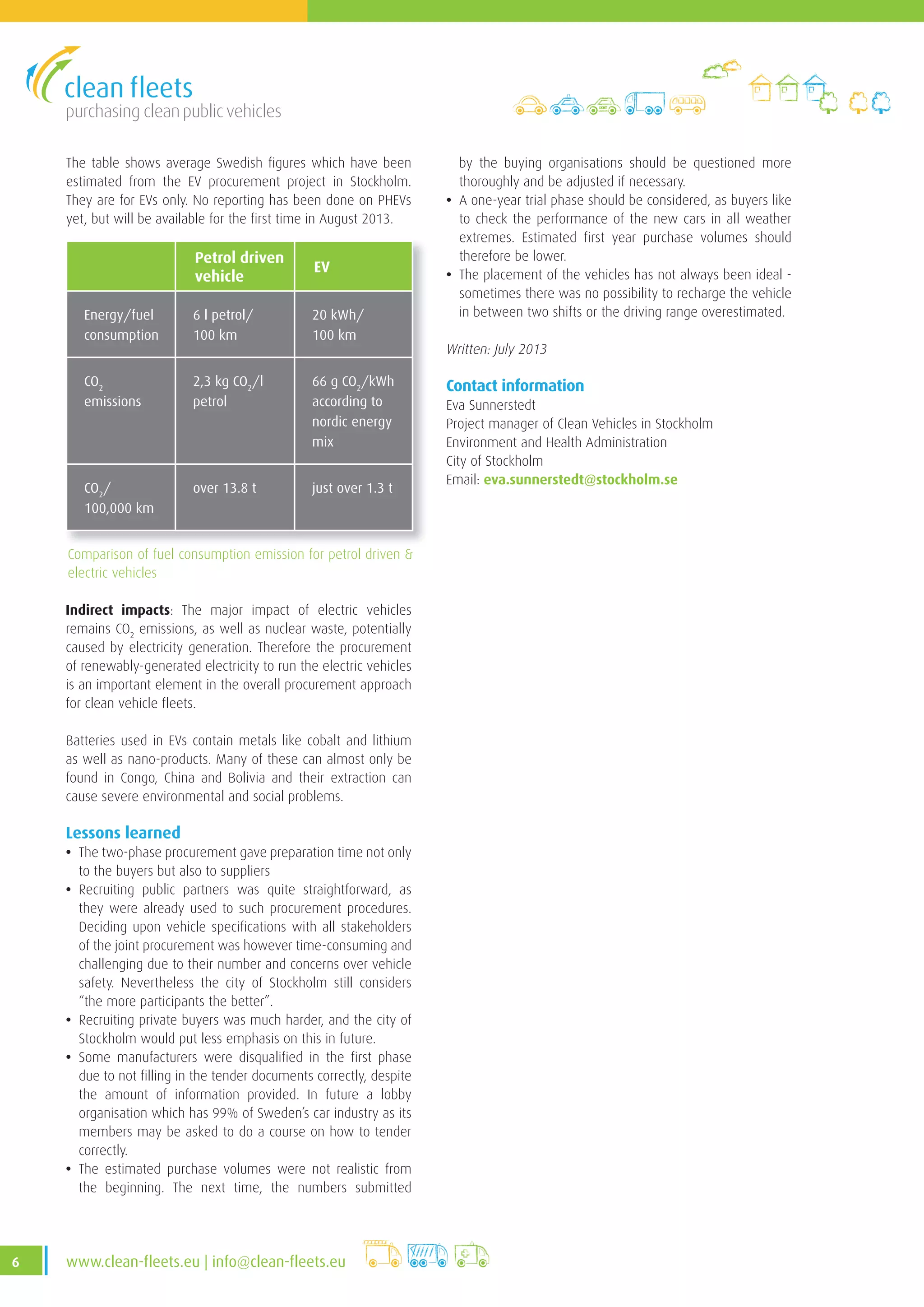 purchasing clean public vehicles
6 www .clean-fleets .eu | info@clean-fleets .eu
The table shows average Swedish figures which have been
estimated from the EV procurement project in Stockholm.
They are for EVs only. No reporting has been done on PHEVs
yet, but will be available for the first time in August 2013.
Petrol driven
vehicle
EV
Energy/fuel
consumption
6 l petrol/
100 km
20 kWh/
100 km
CO2
emissions
2,3 kg CO2
/l
petrol
66 g CO2
/kWh
according to
nordic energy
mix
CO2
/
100,000 km
over 13 .8 t just over 1 .3 t
Comparison of fuel consumption emission for petrol driven &
electric vehicles
by the buying organisations should be questioned more
thoroughly and be adjusted if necessary.
• A one-year trial phase should be considered, as buyers like
to check the performance of the new cars in all weather
extremes. Estimated first year purchase volumes should
therefore be lower.
• The placement of the vehicles has not always been ideal -
sometimes there was no possibility to recharge the vehicle
in between two shifts or the driving range overestimated.
Written: July 2013
Contact information
Eva Sunnerstedt
Project manager of Clean Vehicles in Stockholm
Environment and Health Administration
City of Stockholm
Email: eva.sunnerstedt@stockholm.se
Indirect impacts: The major impact of electric vehicles
remains CO2
emissions, as well as nuclear waste, potentially
caused by electricity generation. Therefore the procurement
of renewably-generated electricity to run the electric vehicles
is an important element in the overall procurement approach
for clean vehicle fleets.
Batteries used in EVs contain metals like cobalt and lithium
as well as nano-products. Many of these can almost only be
found in Congo, China and Bolivia and their extraction can
cause severe environmental and social problems.
Lessons learned
• The two-phase procurement gave preparation time not only
to the buyers but also to suppliers
• Recruiting public partners was quite straightforward, as
they were already used to such procurement procedures.
Deciding upon vehicle specifications with all stakeholders
of the joint procurement was however time-consuming and
challenging due to their number and concerns over vehicle
safety. Nevertheless the city of Stockholm still considers
“the more participants the better”.
• Recruiting private buyers was much harder, and the city of
Stockholm would put less emphasis on this in future.
• Some manufacturers were disqualified in the first phase
due to not filling in the tender documents correctly, despite
the amount of information provided. In future a lobby
organisation which has 99% of Sweden’s car industry as its
members may be asked to do a course on how to tender
correctly.
• The estimated purchase volumes were not realistic from
the beginning. The next time, the numbers submitted
 