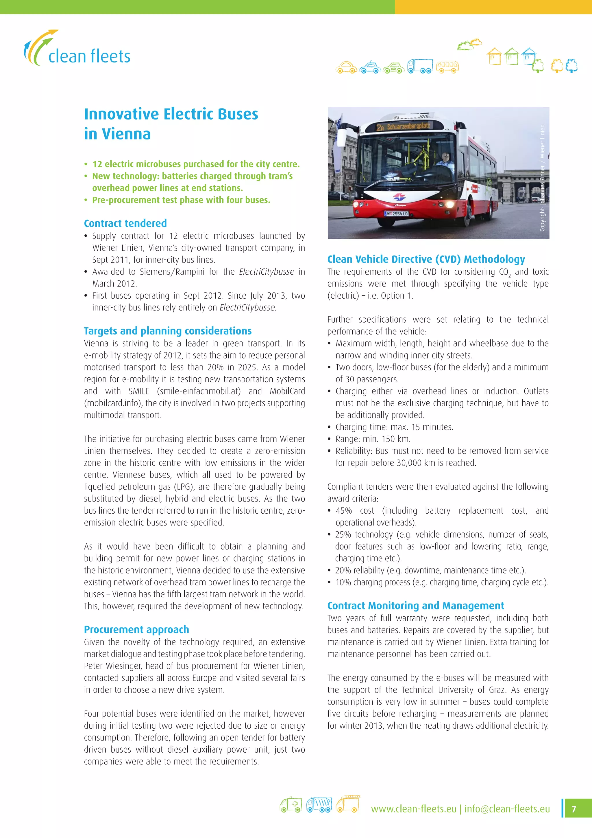 7www.clean-fleets.eu | info@clean-fleets.eu
Innovative Electric Buses
in Vienna
• 12 electric microbuses purchased for the city centre.
• New technology: batteries charged through tram’s
overhead power lines at end stations.
• Pre-procurement test phase with four buses.
Contract tendered
• Supply contract for 12 electric microbuses launched by
Wiener Linien, Vienna’s city-owned transport company, in
Sept 2011, for inner-city bus lines.
• Awarded to Siemens/Rampini for the ElectriCitybusse in
March 2012.
• First buses operating in Sept 2012. Since July 2013, two
inner-city bus lines rely entirely on ElectriCitybusse.
Targets and planning considerations
Vienna is striving to be a leader in green transport. In its
e-mobility strategy of 2012, it sets the aim to reduce personal
motorised transport to less than 20% in 2025. As a model
region for e-mobility it is testing new transportation systems
and with SMILE (smile-einfachmobil.at) and MobilCard
(mobilcard.info), the city is involved in two projects supporting
multimodal transport.
The initiative for purchasing electric buses came from Wiener
Linien themselves. They decided to create a zero-emission
zone in the historic centre with low emissions in the wider
centre. Viennese buses, which all used to be powered by
liquefied petroleum gas (LPG), are therefore gradually being
substituted by diesel, hybrid and electric buses. As the two
bus lines the tender referred to run in the historic centre, zero-
emission electric buses were specified.
As it would have been difficult to obtain a planning and
building permit for new power lines or charging stations in
the historic environment, Vienna decided to use the extensive
existing network of overhead tram power lines to recharge the
buses – Vienna has the fifth largest tram network in the world.
This, however, required the development of new technology.
Procurement approach
Given the novelty of the technology required, an extensive
market dialogue and testing phase took place before tendering.
Peter Wiesinger, head of bus procurement for Wiener Linien,
contacted suppliers all across Europe and visited several fairs
in order to choose a new drive system.
Four potential buses were identified on the market, however
during initial testing two were rejected due to size or energy
consumption. Therefore, following an open tender for battery
driven buses without diesel auxiliary power unit, just two
companies were able to meet the requirements.
Clean Vehicle Directive (CVD) Methodology
The requirements of the CVD for considering CO2
and toxic
emissions were met through specifying the vehicle type
(electric) – i.e. Option 1.
Further specifications were set relating to the technical
performance of the vehicle:
• Maximum width, length, height and wheelbase due to the
narrow and winding inner city streets.
• Two doors, low-floor buses (for the elderly) and a minimum
of 30 passengers.
• Charging either via overhead lines or induction. Outlets
must not be the exclusive charging technique, but have to
be additionally provided.
• Charging time: max. 15 minutes.
• Range: min. 150 km.
• Reliability: Bus must not need to be removed from service
for repair before 30,000 km is reached.
Compliant tenders were then evaluated against the following
award criteria:
• 45% cost (including battery replacement cost, and
operational overheads).
• 25% technology (e.g. vehicle dimensions, number of seats,
door features such as low-floor and lowering ratio, range,
charging time etc.).
• 20% reliability (e.g. downtime, maintenance time etc.).
• 10% charging process (e.g. charging time, charging cycle etc.).
Contract Monitoring and Management
Two years of full warranty were requested, including both
buses and batteries. Repairs are covered by the supplier, but
maintenance is carried out by Wiener Linien. Extra training for
maintenance personnel has been carried out.
The energy consumed by the e-buses will be measured with
the support of the Technical University of Graz. As energy
consumption is very low in summer – buses could complete
five circuits before recharging – measurements are planned
for winter 2013, when the heating draws additional electricity.
Copyright:JohannesZinner/WienerLinien
 