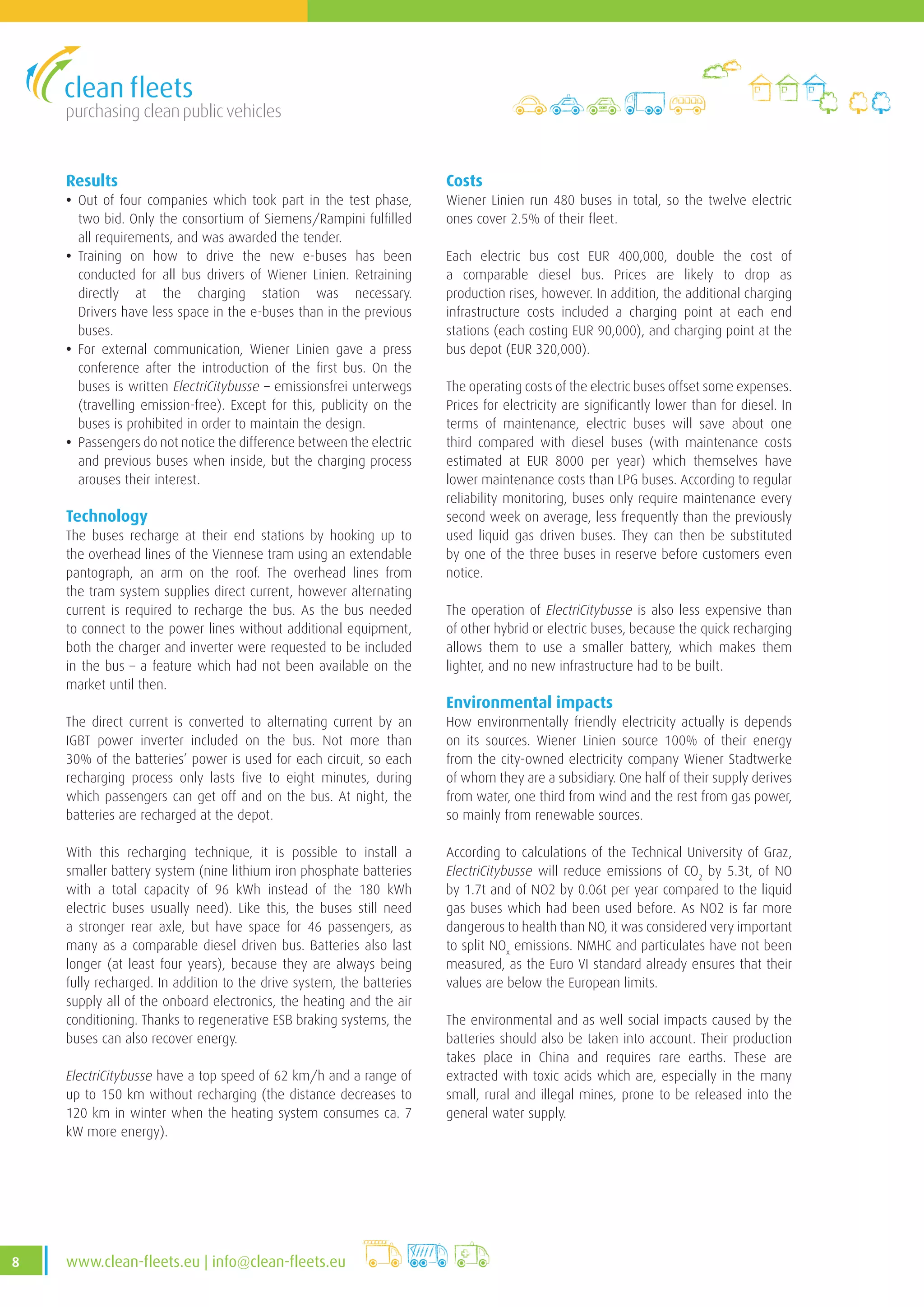 purchasing clean public vehicles
8 www.clean-fleets.eu | info@clean-fleets.eu
Results
• Out of four companies which took part in the test phase,
two bid. Only the consortium of Siemens/Rampini fulfilled
all requirements, and was awarded the tender.
• Training on how to drive the new e-buses has been
conducted for all bus drivers of Wiener Linien. Retraining
directly at the charging station was necessary.
Drivers have less space in the e-buses than in the previous
buses.
• For external communication, Wiener Linien gave a press
conference after the introduction of the first bus. On the
buses is written ElectriCitybusse – emissionsfrei unterwegs
(travelling emission-free). Except for this, publicity on the
buses is prohibited in order to maintain the design.
• Passengers do not notice the difference between the electric
and previous buses when inside, but the charging process
arouses their interest.
Technology
The buses recharge at their end stations by hooking up to
the overhead lines of the Viennese tram using an extendable
pantograph, an arm on the roof. The overhead lines from
the tram system supplies direct current, however alternating
current is required to recharge the bus. As the bus needed
to connect to the power lines without additional equipment,
both the charger and inverter were requested to be included
in the bus – a feature which had not been available on the
market until then.
The direct current is converted to alternating current by an
IGBT power inverter included on the bus. Not more than
30% of the batteries’ power is used for each circuit, so each
recharging process only lasts five to eight minutes, during
which passengers can get off and on the bus. At night, the
batteries are recharged at the depot.
With this recharging technique, it is possible to install a
smaller battery system (nine lithium iron phosphate batteries
with a total capacity of 96 kWh instead of the 180 kWh
electric buses usually need). Like this, the buses still need
a stronger rear axle, but have space for 46 passengers, as
many as a comparable diesel driven bus. Batteries also last
longer (at least four years), because they are always being
fully recharged. In addition to the drive system, the batteries
supply all of the onboard electronics, the heating and the air
conditioning. Thanks to regenerative ESB braking systems, the
buses can also recover energy.
ElectriCitybusse have a top speed of 62 km/h and a range of
up to 150 km without recharging (the distance decreases to
120 km in winter when the heating system consumes ca. 7
kW more energy).
Costs
Wiener Linien run 480 buses in total, so the twelve electric
ones cover 2.5% of their fleet.
Each electric bus cost EUR 400,000, double the cost of
a comparable diesel bus. Prices are likely to drop as
production rises, however. In addition, the additional charging
infrastructure costs included a charging point at each end
stations (each costing EUR 90,000), and charging point at the
bus depot (EUR 320,000).
The operating costs of the electric buses offset some expenses.
Prices for electricity are significantly lower than for diesel. In
terms of maintenance, electric buses will save about one
third compared with diesel buses (with maintenance costs
estimated at EUR 8000 per year) which themselves have
lower maintenance costs than LPG buses. According to regular
reliability monitoring, buses only require maintenance every
second week on average, less frequently than the previously
used liquid gas driven buses. They can then be substituted
by one of the three buses in reserve before customers even
notice.
The operation of ElectriCitybusse is also less expensive than
of other hybrid or electric buses, because the quick recharging
allows them to use a smaller battery, which makes them
lighter, and no new infrastructure had to be built.
Environmental impacts
How environmentally friendly electricity actually is depends
on its sources. Wiener Linien source 100% of their energy
from the city-owned electricity company Wiener Stadtwerke
of whom they are a subsidiary. One half of their supply derives
from water, one third from wind and the rest from gas power,
so mainly from renewable sources.
According to calculations of the Technical University of Graz,
ElectriCitybusse will reduce emissions of CO2
by 5.3t, of NO
by 1.7t and of NO2 by 0.06t per year compared to the liquid
gas buses which had been used before. As NO2 is far more
dangerous to health than NO, it was considered very important
to split NOx
emissions. NMHC and particulates have not been
measured, as the Euro VI standard already ensures that their
values are below the European limits.
The environmental and as well social impacts caused by the
batteries should also be taken into account. Their production
takes place in China and requires rare earths. These are
extracted with toxic acids which are, especially in the many
small, rural and illegal mines, prone to be released into the
general water supply.
 
