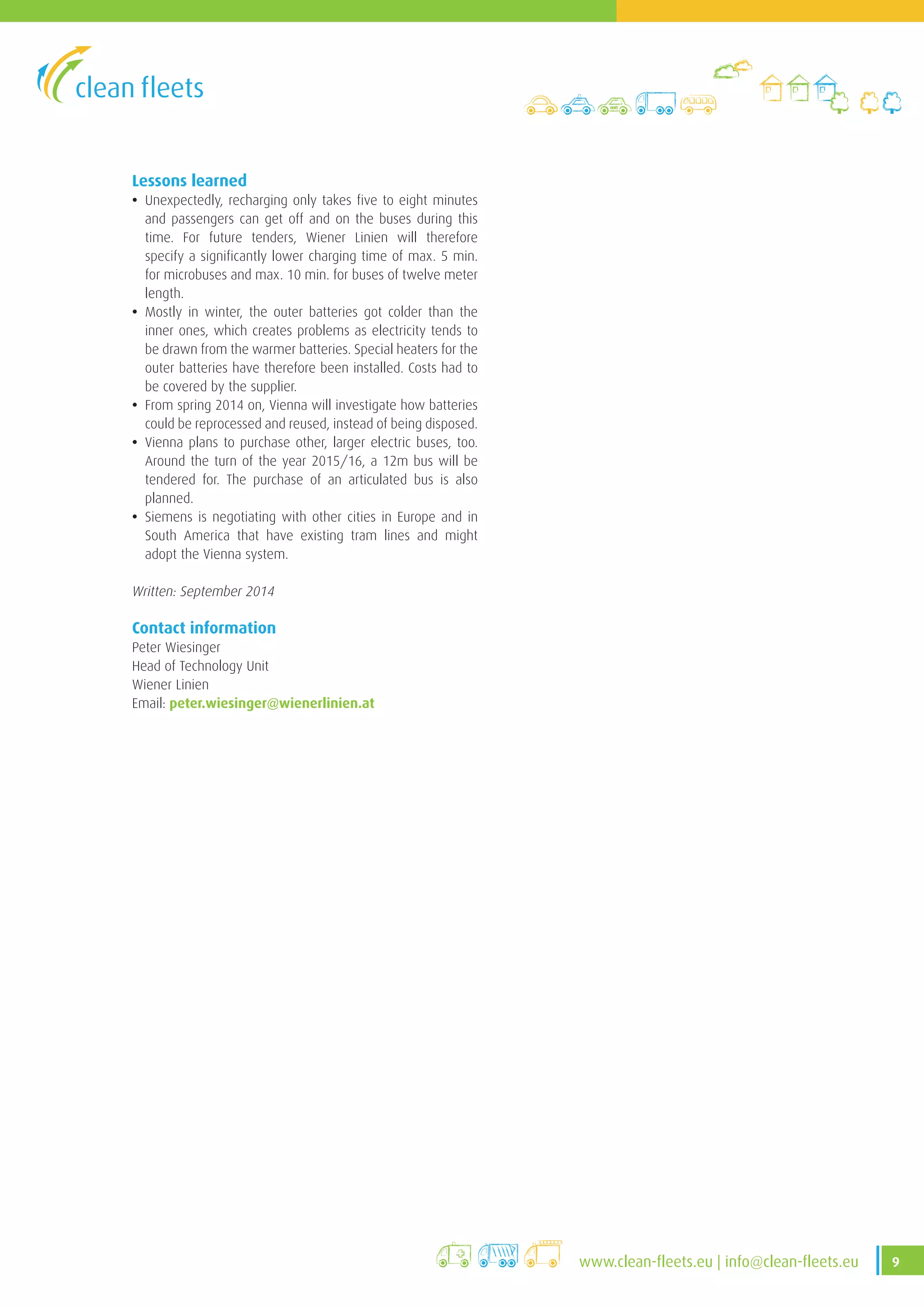 9www.clean-fleets.eu | info@clean-fleets.eu
Lessons learned
• Unexpectedly, recharging only takes five to eight minutes
and passengers can get off and on the buses during this
time. For future tenders, Wiener Linien will therefore
specify a significantly lower charging time of max. 5 min.
for microbuses and max. 10 min. for buses of twelve meter
length.
• Mostly in winter, the outer batteries got colder than the
inner ones, which creates problems as electricity tends to
be drawn from the warmer batteries. Special heaters for the
outer batteries have therefore been installed. Costs had to
be covered by the supplier.
• From spring 2014 on, Vienna will investigate how batteries
could be reprocessed and reused, instead of being disposed.
• Vienna plans to purchase other, larger electric buses, too.
Around the turn of the year 2015/16, a 12m bus will be
tendered for. The purchase of an articulated bus is also
planned.
• Siemens is negotiating with other cities in Europe and in
South America that have existing tram lines and might
adopt the Vienna system.
Written: September 2014
Contact information
Peter Wiesinger
Head of Technology Unit
Wiener Linien
Email: peter.wiesinger@wienerlinien.at
 