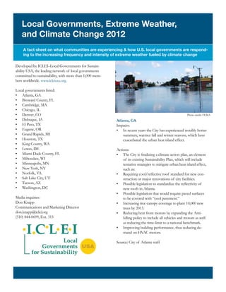 Local Governments, Extreme Weather,
   and Climate Change 2012
    A fact sheet on what communities are experiencing & how U.S. local governments are respond-
    ing to the increasing frequency and intensity of extreme weather fueled by climate change

Developed by ICLEI–Local Governments for Sustain-
ability USA, the leading network of local governments
committed to sustainability, with more than 1,000 mem-
bers worldwide. www.icleiusa.org.

Local governments listed:
•	 Atlanta, GA
•	 Broward County, FL
•	 Cambridge, MA
•	 Chicago, IL
•	 Denver, CO                                                                                            Photo credit: FEMA
•	 Dubuque, IA                                           Atlanta, GA
•	 El Paso, TX                                           Impacts:
•	 Eugene, OR                                            •	 In recent years the City has experienced notably hotter
•	 Grand Rapids, MI                                          summers, warmer fall and winter seasons, which have
•	 Houston, TX                                               exacerbated the urban heat island effect.
•	 King County, WA
•	 Lewes, DE                                             Actions:
•	 Miami Dade County, FL                                 •	 The City is finalizing a climate action plan, an element
•	 Milwaukee, WI                                             of its existing Sustainability Plan, which will include
•	 Minneapolis, MN                                           tentative strategies to mitigate urban heat island effect,
•	 New York, NY                                              such as:
•	 Norfolk, VA                                           •	 Requiring cool/reflective roof standard for new con-
•	 Salt Lake City, UT                                        struction or major renovations of city facilities.
•	 Tucson, AZ                                            •	 Possible legislation to standardize the reflectivity of
•	 Washington, DC                                            new roofs in Atlanta.
                                                         •	 Possible legislation that would require paved surfaces
Media inquiries:                                             to be covered with “cool pavement.”
Don Knapp                                                •	 Increasing tree canopy coverage to plant 10,000 new
Communications and Marketing Director                        trees by 2013.
don.knapp@iclei.org                                      •	 Reducing heat from motors by expanding the Anti-
(510) 844-0699, Ext. 315                                     Idling policy to include all vehicles and motors as well
                                                             as reducing the time-limit to a national benchmark.
                                                         •	 Improving building performance, thus reducing de-
                                                             mand on HVAC motors.

                                                         Source: City of Atlanta staff
 