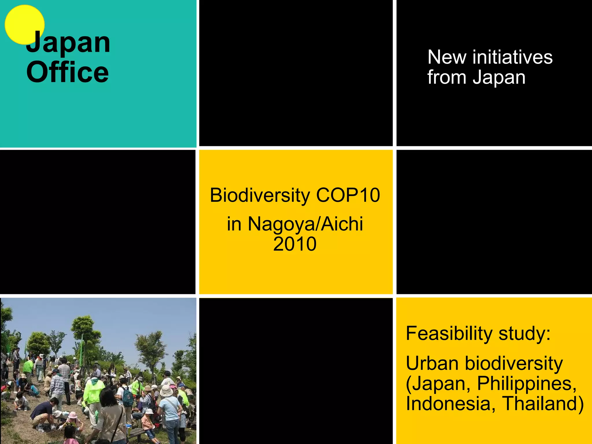 New initiatives from Japan Biodiversity COP10 in Nagoya/Aichi 2010 Feasibility study: Urban biodiversity (Japan, Philippines, Indonesia, Thailand) Japan Office 