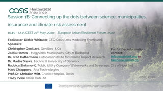 Session 1B: Connecting up the dots between science, municipalities,
insurance and climate risk assessment
10.45 – 12.15 CEST 27th May, 2020 European Urban Resilience Forum, 2020
Facilitator: Dickie Whitaker, CEO Oasis Loss Modelling Framework
Speakers:
Christopher Genillard, Genillard & Co
Zsófia Hamza – Hegyvidék Municipality, City of Budapest
Dr. Fred Hattermann, Potsdam Institute for Climate Impact Research
Dr. Martin Drews, Technical University of Denmark
Radoica Stefanović, Public Utility Company Waterworks and Sewerage, City of Novi Sad
Marc Chiappero, Aria Technologies
Prof. Dr. Christian Witt, Charité Hospital, Berlin
Tracy Irvine, Oasis Hub Ltd 27.05.2020
For further information
contact:
info@oasislmf.org or
hello@oasishub.co
 