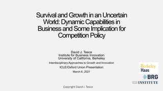 SurvivalandGrowthinanUncertain
World:DynamicCapabilitiesin
BusinessandSomeImplicationfor
CompetitionPolicy
David J.Teece
David J. Teece
Institute for Business Innovation
University of California, Berkeley
Interdisciplinary Approaches to Growth and Innovation
ICLE/Oxford Union Presentation
March 6, 2021
Copyright David J. Teece
 