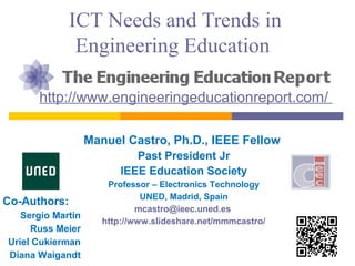 ICT Needs and Trends in
Engineering Education
http://www.engineeringeducationreport.com/
Manuel Castro, Ph.D., IEEE Fellow
Past President Jr
IEEE Education Society
Professor – Electronics Technology
UNED, Madrid, Spain
mcastro@ieec.uned.es
http://www.slideshare.net/mmmcastro/
Co-Authors:
Sergio Martin
Russ Meier
Uriel Cukierman
Diana Waigandt
 