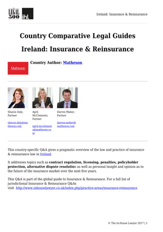 Ireland: Insurance & Reinsurance
© The In-House Lawyer 2017 | 1
Country Comparative Legal Guides
Ireland: Insurance & Reinsurance
Country Author: Matheson
Sharon Daly,
Partner
sharon.daly@ma
theson.com
April
McClements,
Partner
april.mcclement
s@matheson.co
m
Darren Maher,
Partner
darren.maher@
matheson.com
This country-specific Q&A gives a pragmatic overview of the law and practice of insurance
& reinsurance law in Ireland.
It addresses topics such as contract regulation, licensing, penalties, policyholder
protection, alternative dispute resolution as well as personal insight and opinion as to
the future of the insurance market over the next five years.
This Q&A is part of the global guide to Insurance & Reinsurance. For a full list of
jurisdictional Insurance & Reinsurance Q&As
visit http://www.inhouselawyer.co.uk/index.php/practice-areas/insurance-reinsurance
 